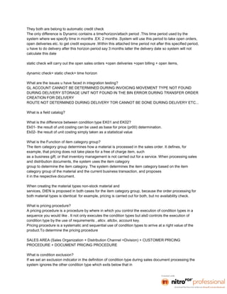 They both are belong to automatic credit check
The only difference is Dynamic contains a time/horizon/attach period .This time period used by the
system where we specify time in months .EX: 2 months .System will use this period to take open orders,
open deliveries etc. to get credit exposure .Within this attached time period not after this specified period,
u have to do delivery after this horizon period say 3 months latter the delivery date so system will not
calculate this date

static check will carry out the open sales orders +open deliveries +open billing + open items,

dynamic check= static check+ time horizon

What are the issues u have faced in integration testing?
GL ACCOUNT CANNOT BE DETERMINED DURING INVOICING MOVEMENT TYPE NOT FOUND
DURING DELIVERY STORAGE UNIT NOT FOUND IN THE BIN ERROR DURING TRANSFER ORDER
CREATION FOR DELIVERY
ROUTE NOT DETERMINED DURING DELIVERY TOR CANNOT BE DONE DURING DELIVERY ETC...

What is a field catalog?

What is the difference between condition type EK01 and EK02?
Ek01- the result of unit costing can be used as base for price (pr00) determination.
Ek02- the result of unit costing simply taken as a statistical value

What is the Function of item category group?
The item category group determines how a material is processed in the sales order. It defines, for
example, that pricing does not take place for a free of charge item, such
as a business gift; or that inventory management is not carried out for a service. When processing sales
and distribution documents, the system uses the item category
group to determine the item category. The system determines the item category based on the item
category group of the material and the current business transaction, and proposes
it in the respective document.

When creating the material types non-stock material and
services, DIEN is proposed in both cases for the item category group, because the order processing for
both material types is identical: for example, pricing is carried out for both, but no availability check.

What is pricing procedure?
A pricing procedure is a procedure by where in which you control the execution of condition types in a
sequence you would like . It not only executes the condition types but als0 controls the execution of
condition type by the use of requirements , altcv. altcbv, account key.
Pricing procedure is a systematic and sequential use of condition types to arrive at a right value of the
product.To determine the pricing procedure

SALES AREA (Sales Organization + Distribution Channel +Division) + CUSTOMER PRICING
PROCEDURE + DOCUMENT PRICING PROCEDURE

What is condition exclusion?
If we set an exclusion indicator in the definition of condition type during sales document processing the
system ignores the other condition type which exits below that in
 
