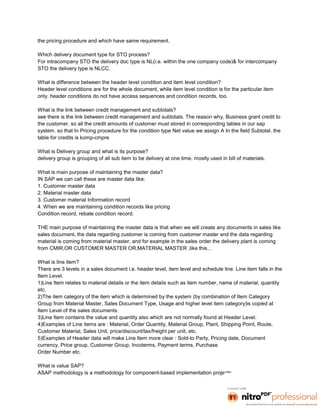 the pricing procedure and which have same requirement.

Which delivery document type for STO process?
For intracompany STO the delivery doc type is NL(i.e. within the one company code)& for intercompany
STO the delivery type is NLCC.

What is difference between the header level condition and item level condition?
Header level conditions are for the whole document, while item level condition is for the particular item
only. header conditions do not have access sequences and condition records, too.

What is the link between credit management and subtotals?
see there is the link between credit management and subtotals. The reason why, Business grant credit to
the customer. so all the credit amounts of customer must stored in corresponding tables in our sap
system. so that In Pricing procedure for the condition type Net value we assign A In the field Subtotal. the
table for credits is komp-cmpre

What is Delivery group and what is its purpose?
delivery group is grouping of all sub item to be delivery at one time. mostly used in bill of materials.

What is main purpose of maintaining the master data?
IN SAP we can call these are master data like:
1. Customer master data
2. Material master data
3. Customer material Information record
4. When we are maintaining condition records like pricing
Condition record, rebate condition record.

THE main purpose of maintaining the master data is that when we will create any documents in sales like
sales document, the data regarding customer is coming from customer master and the data regarding
material is coming from material master, and for example in the sales order the delivery plant is coming
from CMIR,OR CUSTOMER MASTER OR,MATERIAL MASTER ,like this...

What is line item?
There are 3 levels in a sales document i.e. header level, item level and schedule line. Line item falls in the
Item Level.
1)Line Item relates to material details or the item details such as item number, name of material, quantity
etc.
2)The item category of the item which is determined by the system (by combination of Item Category
Group from Material Master, Sales Document Type, Usage and higher level item category)is copied at
Item Level of the sales documents.
3)Line Item contains the value and quantity also which are not normally found at Header Level.
4)Examples of Line items are : Material, Order Quantity, Material Group, Plant, Shipping Point, Route,
Customer Material, Sales Unit, price/discount/tax/freight per unit, etc.
5)Examples of Header data will make Line Item more clear : Sold-to Party, Pricing date, Document
currency, Price group, Customer Group, Incoterms, Payment terms, Purchase
Order Number etc.

What is value SAP?
ASAP methodology is a methodology for component-based implementation projects.
 