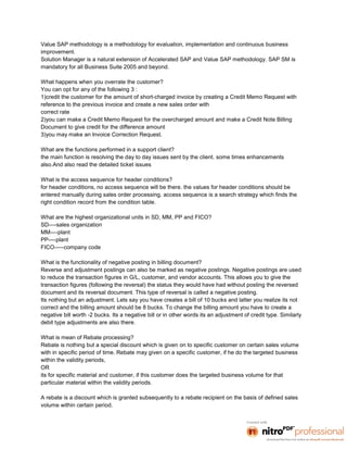 Value SAP methodology is a methodology for evaluation, implementation and continuous business
improvement.
Solution Manager is a natural extension of Accelerated SAP and Value SAP methodology. SAP SM is
mandatory for all Business Suite 2005 and beyond.

What happens when you overrate the customer?
You can opt for any of the following 3 :
1)credit the customer for the amount of short-charged invoice by creating a Credit Memo Request with
reference to the previous invoice and create a new sales order with
correct rate
2)you can make a Credit Memo Request for the overcharged amount and make a Credit Note Billing
Document to give credit for the difference amount
3)you may make an Invoice Correction Request.

What are the functions performed in a support client?
the main function is resolving the day to day issues sent by the client. some times enhancements
also.And also read the detailed ticket issues

What is the access sequence for header conditions?
for header conditions, no access sequence will be there. the values for header conditions should be
entered manually during sales order processing. access sequence is a search strategy which finds the
right condition record from the condition table.

What are the highest organizational units in SD, MM, PP and FICO?
SD----sales organization
MM----plant
PP----plant
FICO-----company code

What is the functionality of negative posting in billing document?
Reverse and adjustment postings can also be marked as negative postings. Negative postings are used
to reduce the transaction figures in G/L, customer, and vendor accounts. This allows you to give the
transaction figures (following the reversal) the status they would have had without posting the reversed
document and its reversal document. This type of reversal is called a negative posting.
Its nothing but an adjustment. Lets say you have creates a bill of 10 bucks and latter you realize its not
correct and the billing amount should be 8 bucks. To change the billing amount you have to create a
negative bill worth -2 bucks. Its a negative bill or in other words its an adjustment of credit type. Similarly
debit type adjustments are also there.

What is mean of Rebate processing?
Rebate is nothing but a special discount which is given on to specific customer on certain sales volume
with in specific period of time. Rebate may given on a specific customer, if he do the targeted business
within the validity periods,
OR
its for specific material and customer, if this customer does the targeted business volume for that
particular material within the validity periods.

A rebate is a discount which is granted subsequently to a rebate recipient on the basis of defined sales
volume within certain period.
 