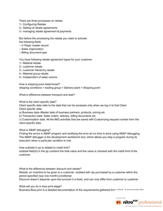 There are three processes on rebate.
1:- Configuring Rebate
2:- Setting of rebate agreements
3:- managing rebate agreement & payments

But before the processing the rebate you need to activate
the following fields
:- in Payer master record
:- Sales organization
:- Billing document type.

You have following rebate agreement types for your customer.
1:- Material rebate
2:- customer rebate
3:- customer Hierarchy rebate
4:- Material group rebate
5:- Independent of sales volume.

How is shipping point determined?
shipping conditions + loading group + Delivery plant = Shipping point

What is difference between transport and task?

What is the client specific data?
Client specific data refer to the data that can be accesses only when we log in to that Client
Client specific data:
a) Business data--Master data of business partners, products, pricing etc
b) Transaction data: Sales orders, delivery, billing documents etc
c) Customization data: All the IMG activities that are saved with Customizing request number form the
client specific data

What is ABAP debugging?
Finding the errors in ABAP program and rectifying the error at run time is done using ABAP debugging.
The ABAP debugger is the development workbench tool, which allows you stop a program during its
execution when a particular condition is met.

How subtotal in pp is related to credit limit?
subtotal field(A) in the pp contains the total value and this value is checked with the credit limit of the
customer.




What is the difference between discount and rebate?
Rebate: an incentive to be given to a customer. clubbed with qty purchased by a customer within the
period specified (say one month)-conditional.
Discount doesn’t depends upon the turnover it is fixed. and can only differ from customer to customer

What will you do in blue print stage?
Business Blue print is a detailed documentation of the requirements gathered from client. it represents the
 