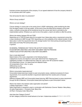 business process requirements of the company. It is an agreed statement of how the company intends to
run its business within SAP system.

How will access the data in to production?

What is Group condition?

What is cut over strategy?

Cutover strategy or cutover plan is the activity done in ASAP methodology, while transferring the data
from the legacy system to the sap system. At this point of time the billing will be stopped, all the open
orders, contracts, pricing data will be transferred as per the cutover plan which is provided by the
implementation partner. Whatever you want to do on the system u need to do before or after this activity.

What is the relation between PGI and TOR?
Depending up on TOR PGI takes place let me explain how it takes place when a requirement comes this
is been transferred to MRP through TOR. Depending up on the availability of the material transfer of order
takes place in which the requirement sits in the storage location from there picking and packing process
takes place and finally PGI activity takes place.
In general

IN GENERAL TERMENOLOGY TOR IS THE ACTIVITY WHICH TAKES
PLACE BEFORE CREATING A DELIVERY DOCUMENT AND PGI PROCESS
TAKES PLACE AFTER CREATING A DELIVERY DOCUMENT.

How is route determined?
Determination of the route is dependent on the following factors:
(1)Departure Country and departure zone-it gets determined from shipping point.
(2)Shipping Condition:-it is determined from sales doc. type or from SP (Customer master).
(3)Transportation Group:- it is determined from Material master.
(4) transportation Zone:- ship -to -party.
(5)Receiving country.
(6)Weight group (optional).

What is consumption based planning?
Consumption-based planning is based on past consumption-values, statistical procedures for future
requirements. It’s to avoid the shortfall in requirement determined from reorder point or forecast
requirement.
Difference between MRP and Consumption-based planning, MRP Planning based on gross requirement
through the Bill of Materials, Consumption-based planning based on past consumption-values.

What is the relation ship between sales organization and plants?
(1)Sales Organization--> Plant
Sales Organization is assigned to plant in combination with Distribution Channel. Relation: Many-Many.
(2) sales Organization--> Company Code. Many-One.
(3) Plant-->Company Code. Many-One.

what does Item Category Control?
An item category controls the overall behavior of an item. It determines whether the item is relevant for
 