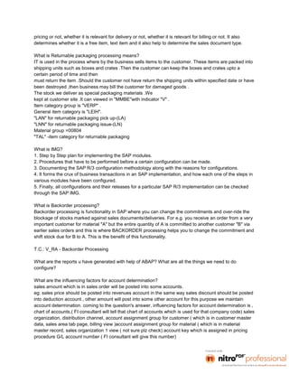pricing or not, whether it is relevant for delivery or not, whether it is relevant for billing or not. It also
determines whether it is a free item, text item and it also help to determine the sales document type.

What is Returnable packaging processing means?
IT is used in the process where by the business sells items to the customer. These items are packed into
shipping units such as boxes and crates .Then the customer can keep the boxes and crates upto a
certain period of time and then
must return the item .Should the customer not have return the shipping units within specified date or have
been destroyed ,then business may bill the customer for damaged goods .
The stock we deliver as special packaging materials .We
kept at customer site .It can viewed in "MMBE"with indicator "V" .
Item category group is "VERP" .
General item category is "LEIH".
"LAN" for returnable packaging pick up-(LA)
"LNN" for returnable packaging issue-(LN)
Material group =00804
"TAL" -item category for returnable packaging

What is IMG?
1. Step by Step plan for implementing the SAP modules.
2. Procedures that have to be performed before a certain configuration can be made.
3. Documenting the SAP R/3 configuration methodology along with the reasons for configurations.
4. It forms the crux of business transactions in an SAP implementation, and how each one of the steps in
various modules have been configured.
5. Finally, all configurations and their releases for a particular SAP R/3 implementation can be checked
through the SAP IMG.

What is Backorder processing?
Backorder processing is functionality in SAP where you can change the commitments and over-ride the
blockage of stocks marked against sales documents/deliveries. For e.g. you receive an order from a very
important customer for material "A" but the entire quantity of A is committed to another customer "B" via
earlier sales orders and this is where BACKORDER processing helps you to change the commitment and
shift stock due for B to A. This is the benefit of this functionality.

T.C.: V_RA - Backorder Processing

What are the reports u have generated with help of ABAP? What are all the things we need to do
configure?

What are the influencing factors for account determination?
sales amount which is in sales order will be posted into some accounts.
eg: sales price should be posted into revenues account in the same way sales discount should be posted
into deduction account , other amount will post into some other account for this purpose we maintain
account determination. coming to the question's answer, influencing factors for account determination is ,
chart of accounts,( FI consultant will tell that chart of accounts which is used for that company code) sales
organization, distribution channel, account assignment group for customer ( which is in customer master
data, sales area tab page, billing view )account assignment group for material ( which is in material
master record, sales organization 1 view ( not sure plz check) account key which is assigned in pricing
procedure G/L account number ( FI consultant will give this number)
 