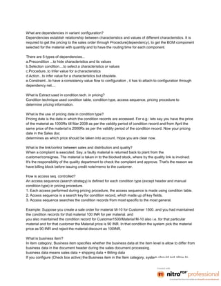 What are dependencies in variant configuration?
Dependencies establish relationship between characteristics and values of different characteristics. It is
required to get the pricing to the sales order through Procedure(dependency), to get the BOM component
selected for the material with quantity and to have the routing time for each component.

There are 5-types of dependencies...
a.Precondition ...to hide characteristics and its values
b.Selection condition....to select a characteristics or values
c.Procedure..to Infer value for a characteristics
d.Action...to infer value for a characteristics but obsolete.
e.Constraint...to have a consistency value flow to configuration , it has to attach to configuration through
dependency net....

What is Extract used in condition tech. in pricing?
Condition technique used condition table, condition type, access sequence, pricing procedure to
determine pricing information.

What is the use of pricing date in condition type?
Pricing date is the date in which the condition records are accessed. For e.g.: lets say you have the price
of the material as 1000Rs till Mar 2008 as per the validity period of condition record and from April the
same price of the material is 2000Rs as per the validity period of the condition record. Now your pricing
date in the Sales doc
determines as which price should be taken into account. Hope you are clear now.

What is the link/control between sales and distribution and quality?
When a complaint is executed. Say, a faulty material is returned back to plant from the
customer/consignee. The material is taken in to the blocked stock, where by the quality link is involved.
It's the responsibility of the quality department to check the complaint and approve. That's the reason we
have billing block before issuing credit note/memo to the customer.

How is access seq. controlled?
An access sequence (search strategy) is defined for each condition type (except header and manual
condition type) in pricing procedure.
1. Each access performed during pricing procedure, the access sequence is made using condition table.
2. Access sequence is a search key for condition record, which made up of key fields.
3. Access sequence searches the condition records from most specific to the most general.

Example: Suppose you create a sale order for material M-10 for Customer 1500. and you had maintained
the condition records for that material 100 INR for per material. and
you also maintained the condition record for Customer1500/Material M-10 also i.e. for that particular
material and for that customer the Material price is 90 INR. In that condition the system pick the material
price as 90 INR and reject the material discount as 100INR.

What is business item?
In item category, Business item specifies whether the business data at the item level is allow to differ from
business data in the document header during the sales document processing.
business data means sales data + shipping data + Billing data
If you configure (Check box active) the Business item in the Item category, system should not allow to
 