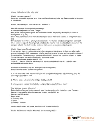 change the Incoterms in the sales order

What is Lump sum payment?
Lump sum payment is a general term. It has no different meaning in the sap. Exact meaning of lump sum
is full payment.

What is the advantage of using the text as a reference ?

what are the Steps in consignment processing?
In consignment process, we have 4 stages.
First phase, company fill the goods at customer site, still it is the property of company, is called as
Consignment fill up,(CF)
When the customer consumes the material company issues the invoice is called as consignment issue
(CI)
If the customer finds that he got any material defective he returns is called as consignment return (CR)
When customer requests the company to take back the material which is not sold by the consumer, the
company will pick this stock from the customer site is known as consignment pick up (cp)

What is the purpose of creating user exits?
A user exit is a place in a software program where a customer can arrange for their own tailor-made
program to be called. SAP creates user exits for specific programs, screens, and menus within standard
R/3 applications.These exits do not contain any functionality. Instead, the customer exits act as hooks.
You can hang your own add-on functionality onto these hooks
What is the difference between VK11 & VK31
Tcode vk11 used for individual Maintenance of condition record and Tcode vk31 used for mass
Maintenance of condition record

What basic questions do they ask relating to order management?
Basic questions related to order management

1. In sale order what fields are mandatory We can change them as per our requirement by going into
account groups and then fields

2. When u raise a sale order what field get filled by default?

3. when you save a sale order what’s the background process which takes place?

How is storage location determined?
Determination of storage location depends upon the rule mentioned in the delivery type. There are
basically three rules for determining storage location, out of which we
basically use MALA rule:-
MALA Rule:-
(1)Shipping point.
(2)Plant.
(3)Storage Condition.

Other rules are MARE and RETA ,which are used for trade scenarios.

What is the difference between ATP check and availability check?
 