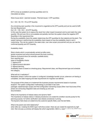 ATP is know as available to promise quantities and it is
Calculated as below.

Ware house stock + planned receipts - Planned issues = ATP quantities.

Ex1. 100 + 50 -75 = 75 is ATP Quantity

Any remaining open quantity in the movement is regarded as the ATP quantity and can be used to fulfill
the next Requirement.
Ex2. 25 + 100 -150 = -25 ATP Quantity,
In this case the system try to capture the stock from other inward movement and try and match the order
quantity 150.and even this is not available and partially met then the system shows the negative ATP
Quantities in the requirement line.
During the availability check the system determines the ATP quantities for the material and the plant. The
system behaves in performing the availability check based on how the availability check is set in
customizing. This can be viewed in the sales order, over view screen procurement and you can see the
confirmed quantity and ATP Quantity.

Availability check:

Stock checks which is automatically carried out after every
goods movement and which should prevent the book inventory
balance of physical stock (for example, available stock)
from reaching zero.
types of Availability checks
1. Against ATP
2. Against product allocation
3. Against planning.
Availability check is based on checking group, Requirement class, and Requirement type and schedule
line category.

What will do in realization?
Realization phase in which the system is configured ,knowledge transfer occurs ,extensive unit testing is
completed, and data mapping and data requirements for migration are defined .

The purpose of this phase is to implement the business process requirements based on business
blueprint. The system configuration methodology is provided in two work
packages :baseline(major scope) and final configuration (remaining scope).Other main focal area of this
phase are conducting integration tests and drawing up end user
documentation.

What is the importance of release status and dynamic field?
The importance of release status in release procedures is to create the condition records purely for the
planning purpose. for further clarification see release procedures in pricing.
The Dynamic field check is to determine the customer-specific fields, even the text fields.

What is the parent and child relationship?
when after we r creating the IDOC type it will show screen, there we can create the segments by right
click. then one pop up window will display like which segment(Ex: SEG1) u need to add to the IDOC then
 