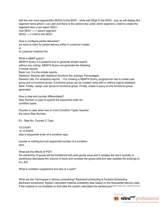 add the one more segment(Ex:SEG2) to the IDOC . while add SEg2 to the IDOC , pop up will display like
segment name which u can add and there is the options like under which segment u need to create the
segment here u can select SEG1.
now SEG1 ----> parent segment
SEG2 ----> child to the SEG1

How to configure partial deliveries?
we have to mark for partial delivery either in customer master
or
In customer-material info.

What is ABAP query?
ABAP/4 Query is a powerful tool to generate simple reports
without any coding. ABAP/4 Query can generate the following
3 simple reports:
Basic List: It is the simple reports.
Statistics: Reports with statistical functions like average, Percentages.
Ranked Lists: For analytical reports. – For creating a ABAP/4 Query, programmer has to create user
group and a functional group. Functional group can be created using with or without logical database
table. Finally, assign user group to functional group. Finally, create a query on the functional group
generated.

How is step and counter differentiated?
Step Number is used to specify the sequential order for
condition types.

Counter is used when two or more Condition Types required
the same Step Number.

Ex : Step No. Counter C.Type

10 5 KOFI
10 10 KOFK
step is sequential order of a condition type.

counter is nothing but sub sequential number of a condition
type.

What are the effects of PGI?
the ownership of goods will be transferred with post goods issue and it updates the stock quantity in
warehouse decreases the volume of stock and increase the goods sold.and also updates the postings to
G.L.A/C

What is condition supplement and why is it used?


What are the Techniques in delivery scheduling? Backward scheduling & Forward Scheduling
Backward scheduling: System calculates material availability date based on the Requested delivery date.
If the material is not available on that date the system calculates the earliest possible delivery date based
 