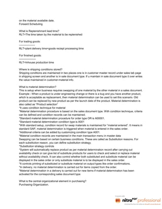 on the material available date.
Forward Scheduling

What is Replenishment lead time?
RLT=The time taken by the material to be replenished

For trading goods:
------------------
RLT=plant delivery time+goods reciept processing time

For finished goods:
-------------------
RLT=Inhouse production time

Where is shipping conditions stored?
Shipping conditions are maintained in two places one is in customer master record under sales tab page
in shipping screen and another is in sale document type. If u maintain in sale document type it over writes
the value maintained in customer-material info.

What is material determination?
This is setup when business requires swapping of one material by the other material in a sales document.
Example - When a product is under engineering change or there is a bug and you have another product,
which is acceptable as replacement, then material determination can be used to set this scenario. Old
product can be replaced by new product as per the launch date of the product. Material determination is
also called as “Product selection”
*It uses condition technique for material
*Material determination procedure is based on the sales document type. With condition technique, criteria
can be defined and condition records can be maintained.
*Standard material determination procedure for order type OR is A00001.
*Standard material determination condition type is A001
*With standard setup, condition record for swap materials is maintained for “material entered”. It means in
standard SAP, material determination is triggered when material is entered in the sales order.
*Additional criteria can be added by customizing condition type A001.
*Material condition records are maintained in the main transaction menu in master data
Swapping can be based on certain business conditions. These are called as Substitution reasons. For
each substitution reason, you can define substitution strategy.
*Substitution strategy controls
*System will automatically replace product as per material determination record after carrying out
availability check or can give list of substitute products for users to check and select or replace material
without availability check. It can also control whether both substituted and substitute material can be
displayed in the sales order or only substitute material is to be displayed in the sales order.
*It controls printing of substituted or substitute material on output types like order confirmations.
*In delivery, no material determination is carried out for items copied from the order.
*Material determination in a delivery is carried out for new items if material determination has been
activated for the corresponding sales document type

What is the central organizational element in purchasing?
Purchasing Organization.
 