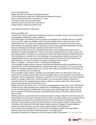 How is plant determined?
System searches for the plant in the following manner:-
(1) first it searches for a plant from CMIR(customer-material info record).
(2)If it is not found there then it will search for a plant
in Customer master record of ship-to-party.
(3)If still it could not be found then it will check in
material master in Sales general/Plant view.

in this sequence the plant is determined.

What is a handling unit?
The SAP HU is used for tracking the handling units used by the materials. Some common handling units
are packagings materials like cartons, pallets etc.
In the SAP system, the handling unit (HU) expands on the shipping unit. Handling units can be nested
and you can also create new handling units from several handling units as often as you like. At the
material item level, HUs contain the complete material identification, the quantity, and, in the case of
serial numbers, the respective object list. Handling units have unique, scannable identification numbers
that can be developed according to standards such as EAN 128 or SSCC.
Handling units contain all inventory management information of the materials they contain that are
maintained in Inventory Management. There are also status messages that you can call up at any time
that indicate whether a handling unit is only planned or if the ship-to party has been notified of the arrival
of this handling unit, or whether it is in the warehouse or has already been posted to goods issue. The
integrated history function also records each business process in the life cycle of each handling unit,
meaning that you can track the handling unit’s path and development at any time.
Refer to : Logistics -> Central Functions -> Handling Unit Management
In HU-managed storage locations, all goods movements are executed through the specification of the
respective HUs, and Inventory Management is performed through the handling units. If you are working
without HU-managed storage locations, you can work with handling units (without stock information) as
before in the delivery and in the shipment.
In HU-managed storage locations, materials can be managed in HUs only. Mixed stock made up of
packed and non-packed materials within the same storage location are not supported. HUs can also be
managed in interim storage types. Unpacking a material from a HU means that the stock of the material is
posted to a storage location that is not HU-managed. If you call up normal material movements in
connection with an HU-managed storage location, a delivery is created, rather than a direct material
posting, which has been the procedure up to now.
Please note that if you want to use 311 to move the material already in stock, but in a non HUM Storage
Location and you want to transfer those materials into a HUM Storage Location 304. If this is the case
you can use the transaction VLMOVE with the destination plant and storage location. Before that you
have to create the HU with the transaction code HU02 Storage location: where the material is and the
status: in stock.
Handling units are unique at client level in at least one system. Using an indicator at client level, you can
control whether you are going to work with the HU functions. Since the handling unit is a physical unit, the
central logistics processes are controlled through the input of the handling unit identification. These
processes include putaway, picking, and stock transfers, as well as goods receipts and goods issues.
A handling unit’s mobility can be limited if quality checks are active. Changes in the stock category
caused by a quality inspection are made using a posting change in the handling unit.
There is also a report available that you can use to find and display handling units using different
selection criteria such as material, packing instruction, or storage location.
Although the handling unit is basically a unit that remains constant in the system, you can change it by
 