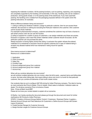 repacking the materials it contains. All the packing functions, such as packing, repacking, and unpacking,
are completely supported by the handling unit functionality. In this way, handling units can be created in
production, during goods receipt, or in the packing areas of the warehouse. If you have automatic
packing, the handling unit is created from the packaging proposals defined in the system (from the
packing instructions, for example)

What is difference between listing and exclusion?
1. Listing is nothing but whatever material u assign to particular customer, then he can access those
materials .But exclusion is nothing but excluding the Particular material to the customer, then customer
cannot access those materials.
For example-In pharmaceutical company, customer sometimes the customer may not have a license to
sell certain product, then we can use this function.
2.Listing is suppose for a certain or group of customers u can assign materials only those can access.
Exclusion is suppose u don’t want that certain materials certain customer should not access .So the
particular customer can not purchase the same .
Always exclusion is having higher priority than listing. In exclusion the system refuses the entered
materials if it is maintained in exclusion record for specific customer but in case of material listing it
accepts only allowed material which we maintained in listing record for specific
customer .

How revenue account is determined?
Revenue a/c is determination :

1. Application
2. Chart of accounts
3. Sales Org
4. Condition type
5. Account assignment group from customer
6. Account assignment group from material
7. Account key

When will you combine deliveries into one invoice?
we will combine multiple deliveries into one invoice, when the bill to party , payment terms and billing date
is same. And also when billing date, that means billing is done only once in a month for that particular
customer, then you combine all deliveries of that month create invoice

Can anybody help me out to configure SAP SD pricing for Indian Pharmacy company. The client is having
so many scenarios like Price to Dealer, Price to retailer, Direct sales to Institution. Institution sales via
dealer. For all above scenarios Price is Inclusive of taxes.
Note - Prices at Batch level MRP
Please let me know your contact details to explain all our scenarios.

Hi Radha, I am hereby sending the document please go through the document and revert for further
clarifications SD Pricing for Indian Pharmacy
STEPS 1.Creation of Account Groups Define Control  Customers  Business Partner Logistics –
General Account Groups and Field Selections for Customers a. Define Account Groups with Screen
Layout (Customer)
b. Create Number Ranges for Customer Accounts
c. Assign Number ranges for Customer Account Groups
 