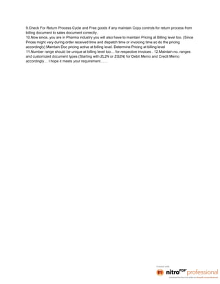 9.Check For Return Process Cycle and Free goods if any maintain Copy controls for return process from
billing document to sales document correctly.
10.Now since, you are in Pharma industry you will also have to maintain Pricing at Billing level too. (Since
Prices might vary during order received time and dispatch time or invoicing time so do the pricing
accordingly) Maintain Doc pricing active at billing level. Determine Pricing at billing level
11.Number range should be unique at billing level too… for respective invoices . 12.Maintain no. ranges
and customized document types (Starting with ZL2N or ZG2N) for Debit Memo and Credit Memo
accordingly… I hope it meets your requirement……
 
