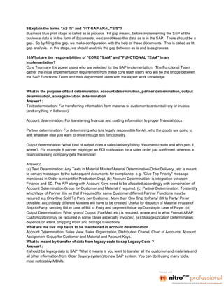 9.Explain the terms "AS IS" and "FIT GAP ANALYSIS"?
Business blue print stage is called as is process. Fit gap means, before implementing the SAP all the
business data is in the form of documents, we cannot keep this data as is in the SAP. There should be a
gap. So by filling this gap, we make configuration with the help of these documents. This is called as fit
gap analysis. In this stage, we should analysis the gap between as is and is as process

10.What are the responsibilities of "CORE TEAM" and "FUNCTIONAL TEAM" in an
implementation?
Core Team are the power users who are selected for the SAP implementation. The Functional Team
gather the initial implementation requirement from these core team users who will be the bridge between
the SAP Functional Team and their department users with the expert work knowledge.


What is the purpose of text determination, account determination, partner determination, output
determination, storage location determination
Answer1:
Text determination: For transferring information from material or customer to order/delivery or invoice
(and anything in between)

Account determination: For transferring financial and costing information to proper financial docs

Partner determination: For determining who is is legally responsible for A/r, who the goods are going to
and whatever else you want to drive through this functionality.

Output determination: What kind of output does a sales/delivery/billing document create and who gets it,
where?. For example A partner might get an EDI notification for a sales order just confirmed, whereas a
financial/leasing company gets the invoice!

Answer2:
(a) Text Determination: Any Texts in Material Master/Material Determination/Order/Delivery , etc is meant
to convey messages to the subsequent documents for compliance. e.g. "Give Top Priority" message
mentioned in Order is meant for Production Dept. (b) Account Determination: is integration between
Finance and SD. The A/P along with Account Keys need to be allocated accordingly with combination of
Account Determination Group for Customer and Material if required. (c) Partner Determination: To identify
which type of Partner it is so that if required for same Customer different Partner Functions may be
required e.g Only One Sold To Party per Customer. More than One Ship to Party/ Bill to Party/ Payer
possible. Accordingly different Masters will have to be created. Useful for dispatch of Material in case of
Ship to Party, sending Bill in case of Bill to Party and payment follow up/Dunning in case of Payer. (d)
Output Determination: What type of Output (Fax/Mail, etc) is required, where and in what Format(ABAP
Customization may be required in some cases especially Invoices). (e) Storage Location Determination:
depends on Plant, Shipping Point and Storage Conditions
What are the five imp fields to be maintained in account determination
Account Determination: Sales View, Sales Organization, Distribution Chanel, Chart of Accounts, Account
Assignment Group for Customer and Material and Account Keys.
What is meant by transfer of data from legacy code to sap Legacy Code ?
Answer1:
It should be legacy data to SAP. What it means is you want to transfer all the customer and materials and
all other information from Older (legacy system) to new SAP system. You can do it using many tools,
most noticeably MDMs.
 