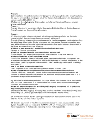Answer2:
Before installation of SAP, Data maintained by Company is called Legacy Data. At the time of installation,
it is required to transfer Data from Legacy to SAP like Masters (Material/Customer, etc). It can be done in
various ways like BDC, LSMW, etc.
What do you do really in pricing determination, and what are the main deifferences between
pricing procedures?
Answer1:
Pricing is determined by combination of Sales Organization, Distribution Channel, Division, Customer
Pricing Procedure and Document Pricing Procedure.

Answer2:
We determine how the prices are calculated, taking into account sales area(sales org, distribution
channel, division), document type and customer(generally sold-to-party).
The main differences between pricing procedures would be the differences as we mentioned above, from
the point of view of field entries. Coming to the output and the procedure, Suppose the condition types
used will be different and hence the following whole procedure. One pricing procedure determination to
the others, which data control these differences
What type of reports generally a support consultant maintain and report
Depends on Customer requirements.
What is the purpose of shipping point determination not menu path
So that Shipping Point is determined automatically once the settings for the same are done.
What and where types of copy controls we change
Copy Control: is basically meant so that Data is copied from preceding Document to subsequent one.
What subsequent Document is required is to some extent determined by Customer Requirements as well
as Document Types. e.g. In general case of Standard Order, it will be Copy Control (Order to Delivery)
from OR to LF .
How to and where to maintain copy controls
Check for yourself in IMG (Sales Document types and Delivery Document Types)
What is purpose of maintaining common distribution channels and common divisions
Common Distribution Channel and Common Division are maintained so that if any master data like
customer or material maintained with respect to one distribution channel can be used in other DCh. It
prevents the multiplication of master records.

Eg: A customer is created for say sales area 1000/20/00 then the same customer can be used in sales
area 1000/30/00 if we maintain 20 as common distribution channel. Hence no need for extending the
customers...the same for materials also.
What is the difference between the Availability check 01 (Daily requirement) and 02 (Individual
Requirement) in material master?
01 and 02 are the checking group. Availability check is carried out with the help of these checking group
and checking rule. Checking group 01 and 02 are maintained on the material master.

01 - Individual requirement -For this system generates transfers the requirement for each order to the
MRP .So that MM can either produce or procure.

02- Collective requirement.-In this all the requirements in a day or in a week are processed at a time.
System stores all request and passes on to the MRP in MRP run. In this system performance is high
however you can not do the backorder processing whereas in other you can do.
 