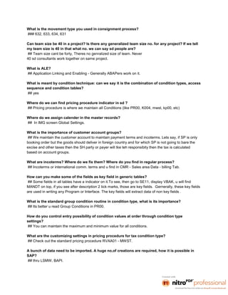 What is the movement type you used in consignment process?
### 632, 633, 634, 631

Can team size be 40 in a project? Is there any generalized team size no. for any project? If we tell
my team size is 40 in that what no. we can say sd people are?
## Team size cant be forty, Theres no genralized size of team. Never
40 sd consultants work together on same project.

What is ALE?
## Application Linking and Enabling - Generally ABAPers work on it.

What is meant by condition technique: can we say it is the combination of condition types, access
sequence and condition tables?
## yes

Where do we can find pricing procedure indicator in sd ?
## Pricing procedure is where we maintain all Conditions (like PR00, K004, mwst, kp00, etc)

Where do we assign calender in the master records?
## In IMG screen Global Settings.

What is the importance of customer account groups?
## We maintain the customer account to maintain payment terms and incoterms. Lets say, if SP is only
booking order but the goods should deliver in foreign country and for which SP is not going to bare the
excise and other taxes then the SH party or payer will tke teh responsibity then the tax is calculated
based on account groups.

What are incoterms? Where do we fix them? Where do you find in regular process?
## Incoterms or international comm. terms and u find in CMR - Sales area Data - billing Tab.

How can you make some of the fields as key field in generic tables?
## Some fields in all tables have a indicator on it.To see, then go to SE11, display VBAK, u will find
MANDT on top, if you see after description 2 tick marks, those are key fields. Gernerally, these key fields
are used in writing any Program or Interface. The key fields will extract data of non key fields .

What is the standard group condition routine in condition type, what is its importance?
## Its better u read Group Conditions in PR00.

How do you control entry possibility of condition values at order through condition type
settings?
## You can maintain the maximum and minimum value for all conditions.

What are the customizing settings in pricing procedure for tax condition type?
## Check out the standard pricing procedure RVAA01 - MWST.

A bunch of data need to be imported. A huge no.of creations are required, how it is possible in
SAP?
## thru LSMW, BAPI.
 