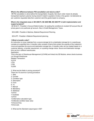 What is the difference between PGI cancellation and returns order?
 ## PGI cancellation is done before the transportation of goods. But return order means its already
transported reached customer during transit if materil is spoiled or broke or the goods r not delivered as
per customer requested date.then customer send the goods baack to company.

What is the integrated areas in SD AND FI, SD AND MM, SD AND PP in both implementation and
support projects?
## SD & FI - Possible in Account Determination, for posting the conditions to revelant G/l account like all
prices goes to one particular g/l account. Also in Credit Management, Taxes.

 SD & MM - Possible in Batches, Material Requirement Planning.

 SD & PP - Possible in Material Requirement planning.

1.What is transfer order?
An instruction to move materials from a source storage bin to a destination storage bin in a warehouse
complex at a specified time. A transfer order consists of items that contain the quantity of the material to
move and specifies the source and destination storage bins. A transfer order can be created based on a
customer delivery, a transfer requirement, or a posting change notice. Source and destination storage
bins can be in different warehouses.
Application:
This is the term of Warehouse Management (LE-WM) and linked into SD Module, where clients business
run through Warehouse
Related Transaction:
VL01N
LT03
LT09
VL02N

2. What are the fields in pricing procedure?
There are 16 columns in pricing procedure
1. Step
2. Counter
3. Condition type
4. Description
5. From
6. To
7. Manual
8. Mandatory
9. Statistical
10.Print
11.Subtotal
12.Print
13.Alternative calculation type
14.Altenate condition base value
15.Account key
16.Accruals

3. What are the Standard output types in SD?
 