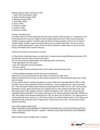 Standard Output Types in SD are as under:
1. Sales Order Confirmation: BA00
2. Outbound Delivery Note: LD00
3. Billing Document: RD00
5. Cash Sales: RD03
6. Inquiry: AF00
7. Quotation: AN00
8. Contract: KO00
9. Picking List: EK00

4.What is Condition type?
A condition type is one which describes that what is the purpose of that condition i.e. it represents a real
time pricing like price, discount, freight or taxes condition types are used to define how the particular
condition is going to perform. Condition types are linked to access sequence which in turn is linked to
condition tables. Condition types are used wherever we use condition technique. Hence it is used in
pricing, material determination, output control, etc.Some important condition types in pricing are pr00-
pricing, kfoo-freight, k007-customer discount...

5.What are the issues u have faced in training?

6. What are the challenging issues you have faced in implementation project/Maintenance project in SD
Functionality? How you have overcome that issue?
We can say during the implementation the challenges which we faced are
* High expectations from the system
* Lack of IT awareness among employees
* End user training
* Lot of complex business processes which lead to highly customized product etc..

7. What is difference between delivery document & scheduling?
Delivery doc is the actual delivery that we create in VL01N for the sales order.
Delivery scheduling is the process by which system proposes the confirmed delivery date when a sales
order is loaded.
For eg consider that the customer has placed an order on 8th Sep & requested delivery RDD on 12th.
Consider that you have maintained 2 days as transit time, 1 day as loading time & 1 day as pick pack
time. Then the system initially carries backward scheduling from the RDD. So from 12th, it will calculate
backwards. So your goods should leave your shipping point by 10th, loading should start by 9th, pick
pack should start on 8th. System will see is material is available on 8th. If yes, then it will confirm the
requested delivery date RDD. If not, system will check for the material availability date MAD. If MAD is on
10th, then system will do forward scheduling from 10th. So items can be picked by 11th, loading done on
12th & goods will reach customer on 14th (2 days transit). So confirmed delivery date is 14th. System will
propose this date as delivery date in shipping view of sales order main screen. This process is called
delivery scheduling.

How is item category determined?
ITEM CATEGORY IS DETERMINED IN TRANSACTION BASED ON -FOUR FACTORS:SALES DOC
TYPE + ITEM CATEGORY GROUP + USAGE + HIGHER LEVELITEM CATEGORY=(DETERMINES)
ITEM CATEGORY.

What is Extract used in condition tech. in pricing?
 