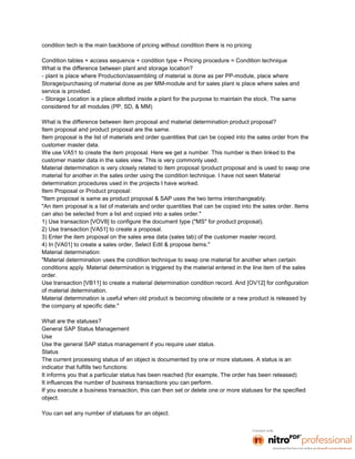 condition tech is the main backbone of pricing without condition there is no pricing

Condition tables + access sequence + condition type + Pricing procedure = Condition technique
What is the difference between plant and storage location?
- plant is place where Production/assembling of material is done as per PP-module, place where
Storage/purchasing of material done as per MM-module and for sales plant is place where sales and
service is provided.
- Storage Location is a place allotted inside a plant for the purpose to maintain the stock. The same
considered for all modules (PP, SD, & MM)

What is the difference between item proposal and material determination product proposal?
Item proposal and product proposal are the same.
Item proposal is the list of materials and order quantities that can be copied into the sales order from the
customer master data.
We use VA51 to create the item proposal. Here we get a number. This number is then linked to the
customer master data in the sales view. This is very commonly used.
Material determination is very closely related to item proposal /product proposal and is used to swap one
material for another in the sales order using the condition technique. I have not seen Material
determination procedures used in the projects I have worked.
Item Proposal or Product proposal:
"Item proposal is same as product proposal & SAP uses the two terms interchangeably.
"An item proposal is a list of materials and order quantities that can be copied into the sales order. Items
can also be selected from a list and copied into a sales order."
1) Use transaction [VOV8] to configure the document type ("MS" for product proposal).
2) Use transaction [VA51] to create a proposal.
3) Enter the item proposal on the sales area data (sales tab) of the customer master record.
4) In [VA01] to create a sales order, Select Edit & propose items."
Material determination:
"Material determination uses the condition technique to swap one material for another when certain
conditions apply. Material determination is triggered by the material entered in the line item of the sales
order.
Use transaction [VB11] to create a material determination condition record. And [OV12] for configuration
of material determination.
Material determination is useful when old product is becoming obsolete or a new product is released by
the company at specific date."

What are the statuses?
General SAP Status Management
Use
Use the general SAP status management if you require user status.
Status
The current processing status of an object is documented by one or more statuses. A status is an
indicator that fulfills two functions:
It informs you that a particular status has been reached (for example, The order has been released)
It influences the number of business transactions you can perform.
If you execute a business transaction, this can then set or delete one or more statuses for the specified
object.

You can set any number of statuses for an object.
 