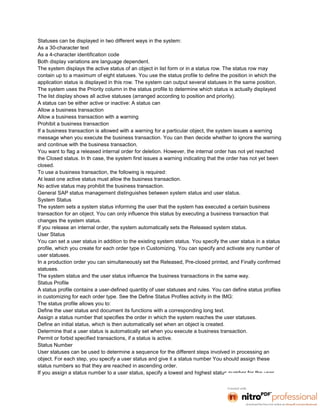 Statuses can be displayed in two different ways in the system:
As a 30-character text
As a 4-character identification code
Both display variations are language dependent.
The system displays the active status of an object in list form or in a status row. The status row may
contain up to a maximum of eight statuses. You use the status profile to define the position in which the
application status is displayed in this row. The system can output several statuses in the same position.
The system uses the Priority column in the status profile to determine which status is actually displayed
The list display shows all active statuses (arranged according to position and priority).
A status can be either active or inactive: A status can
Allow a business transaction
Allow a business transaction with a warning
Prohibit a business transaction
If a business transaction is allowed with a warning for a particular object, the system issues a warning
message when you execute the business transaction. You can then decide whether to ignore the warning
and continue with the business transaction.
You want to flag a released internal order for deletion. However, the internal order has not yet reached
the Closed status. In th case, the system first issues a warning indicating that the order has not yet been
closed.
To use a business transaction, the following is required:
At least one active status must allow the business transaction.
No active status may prohibit the business transaction.
General SAP status management distinguishes between system status and user status.
System Status
The system sets a system status informing the user that the system has executed a certain business
transaction for an object. You can only influence this status by executing a business transaction that
changes the system status.
If you release an internal order, the system automatically sets the Released system status.
User Status
You can set a user status in addition to the existing system status. You specify the user status in a status
profile, which you create for each order type in Customizing. You can specify and activate any number of
user statuses.
In a production order you can simultaneously set the Released, Pre-closed printed, and Finally confirmed
statuses.
The system status and the user status influence the business transactions in the same way.
Status Profile
A status profile contains a user-defined quantity of user statuses and rules. You can define status profiles
in customizing for each order type. See the Define Status Profiles activity in the IMG:
The status profile allows you to:
Define the user status and document its functions with a corresponding long text.
Assign a status number that specifies the order in which the system reaches the user statuses.
Define an initial status, which is then automatically set when an object is created.
Determine that a user status is automatically set when you execute a business transaction.
Permit or forbid specified transactions, if a status is active.
Status Number
User statuses can be used to determine a sequence for the different steps involved in processing an
object. For each step, you specify a user status and give it a status number You should assign these
status numbers so that they are reached in ascending order.
If you assign a status number to a user status, specify a lowest and highest status number for the user
 