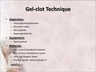 Gel-clot Technique
• Apparatus:
– Depyrogenated glassware
– Microtitre tubes
– Micropipette
– Depyrogenated tip
• Equipment:
– Heating block
• Material:
– CSE: Control Standerd Endotoxin
– LAL: Limulus Amoebocyte Lysate
– LRW: LAL Reagent Water
– Product sample: Metronidazole IV
3/24/2013 12
 