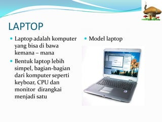 LAPTOP
Laptop adalah komputer
yang bisa di bawa
kemana – mana
Bentuk laptop lebih
simpel, bagian-bagian
dari komputer seperti
keyboar, CPU dan
monitor dirangkai
menjadi satu
Model laptop