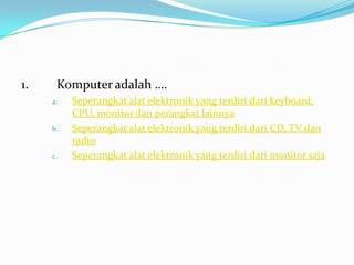 1. Komputer adalah ….
a. Seperangkat alat elektronik yang terdiri dari keyboard,
CPU, monitor dan perangkat lainnya
b. Seperangkat alat elektronik yang terdiri dari CD, TV dan
radio
c. Seperangkat alat elektronik yang terdiri dari monitor saja