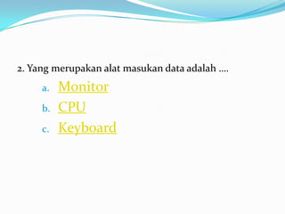 2. Yang merupakan alat masukan data adalah ….
a. Monitor
b. CPU
c. Keyboard