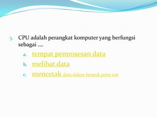 3. CPU adalah perangkat komputer yang berfungsi
sebagai ….
a. tempat pemrosesan data
b. melihat data
c. mencetak data dalam bentuk print out