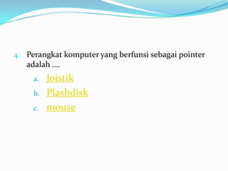 4. Perangkat komputer yang berfunsi sebagai pointer
adalah ….
a. Joistik
b. Plashdisk
c. mouse
