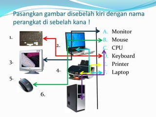 Pasangkan gambar disebelah kiri dengan nama
perangkat di sebelah kana !
1.
2.
3.
4.
5.
6.
A. Monitor
B. Mouse
C. CPU
D. Keyboard
E. Printer
F. Laptop