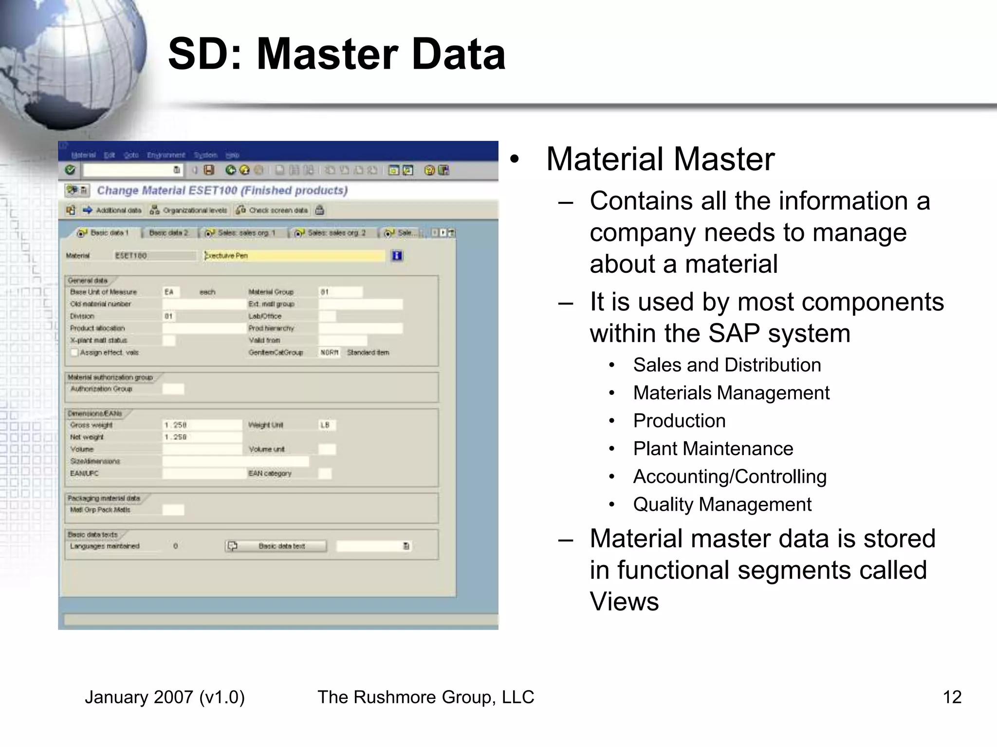 January 2007 (v1.0) The Rushmore Group, LLC 12
SD: Master Data
• Material Master
– Contains all the information a
company needs to manage
about a material
– It is used by most components
within the SAP system
• Sales and Distribution
• Materials Management
• Production
• Plant Maintenance
• Accounting/Controlling
• Quality Management
– Material master data is stored
in functional segments called
Views
 