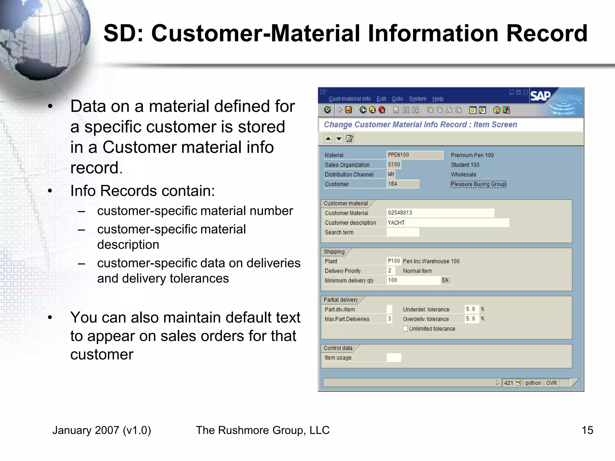 January 2007 (v1.0) The Rushmore Group, LLC 15
SD: Customer-Material Information Record
• Data on a material defined for
a specific customer is stored
in a Customer material info
record.
• Info Records contain:
– customer-specific material number
– customer-specific material
description
– customer-specific data on deliveries
and delivery tolerances
• You can also maintain default text
to appear on sales orders for that
customer
 