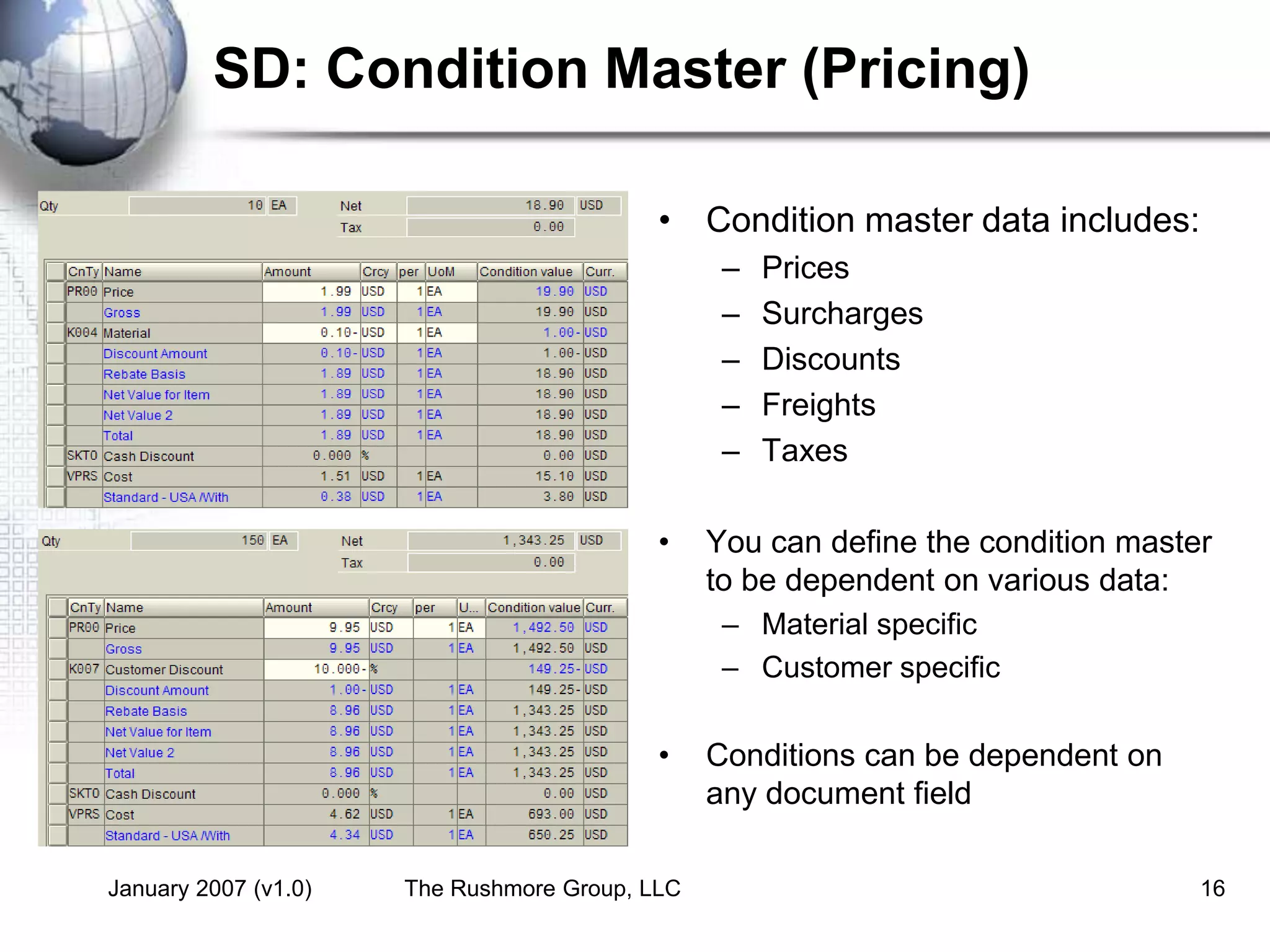 January 2007 (v1.0) The Rushmore Group, LLC 16
SD: Condition Master (Pricing)
• Condition master data includes:
– Prices
– Surcharges
– Discounts
– Freights
– Taxes
• You can define the condition master
to be dependent on various data:
– Material specific
– Customer specific
• Conditions can be dependent on
any document field
 