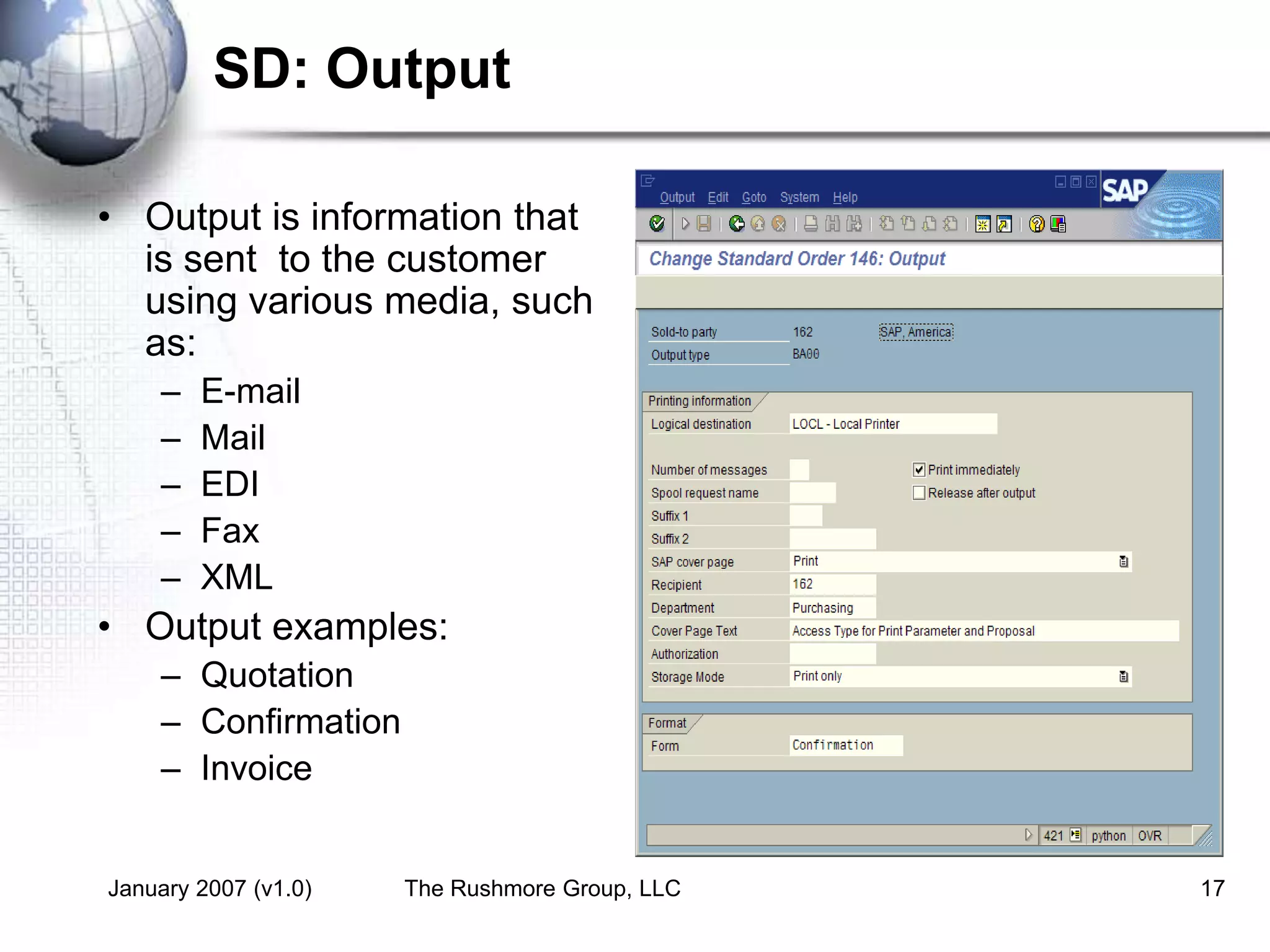 January 2007 (v1.0) The Rushmore Group, LLC 17
SD: Output
• Output is information that
is sent to the customer
using various media, such
as:
– E-mail
– Mail
– EDI
– Fax
– XML
• Output examples:
– Quotation
– Confirmation
– Invoice
 
