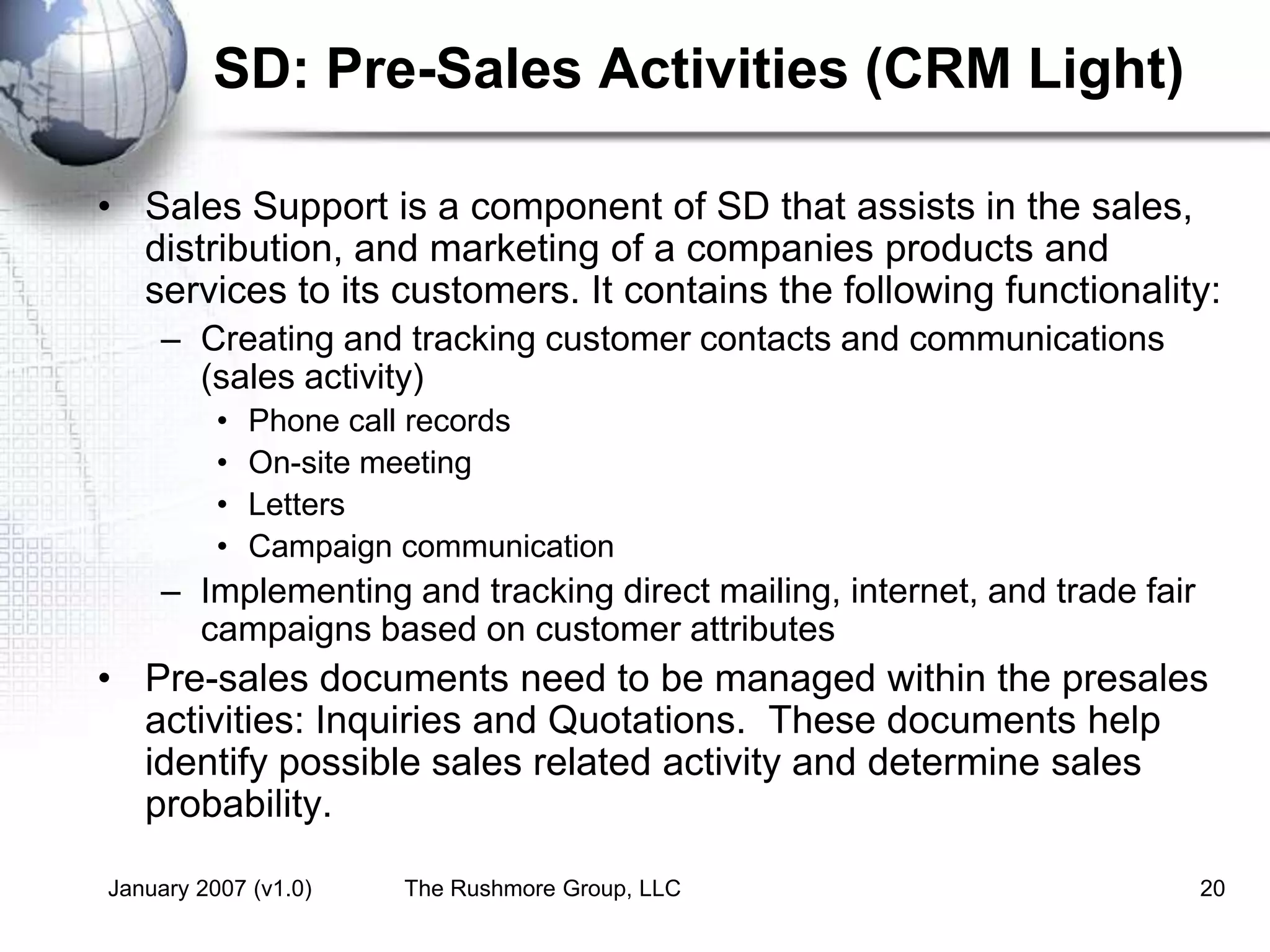 January 2007 (v1.0) The Rushmore Group, LLC 20
SD: Pre-Sales Activities (CRM Light)
• Sales Support is a component of SD that assists in the sales,
distribution, and marketing of a companies products and
services to its customers. It contains the following functionality:
– Creating and tracking customer contacts and communications
(sales activity)
• Phone call records
• On-site meeting
• Letters
• Campaign communication
– Implementing and tracking direct mailing, internet, and trade fair
campaigns based on customer attributes
• Pre-sales documents need to be managed within the presales
activities: Inquiries and Quotations. These documents help
identify possible sales related activity and determine sales
probability.
 