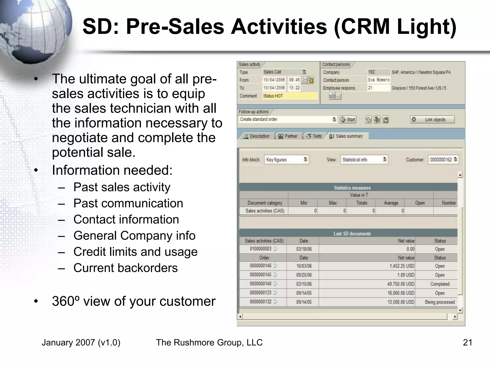 January 2007 (v1.0) The Rushmore Group, LLC 21
SD: Pre-Sales Activities (CRM Light)
• The ultimate goal of all pre-
sales activities is to equip
the sales technician with all
the information necessary to
negotiate and complete the
potential sale.
• Information needed:
– Past sales activity
– Past communication
– Contact information
– General Company info
– Credit limits and usage
– Current backorders
• 360º view of your customer
 