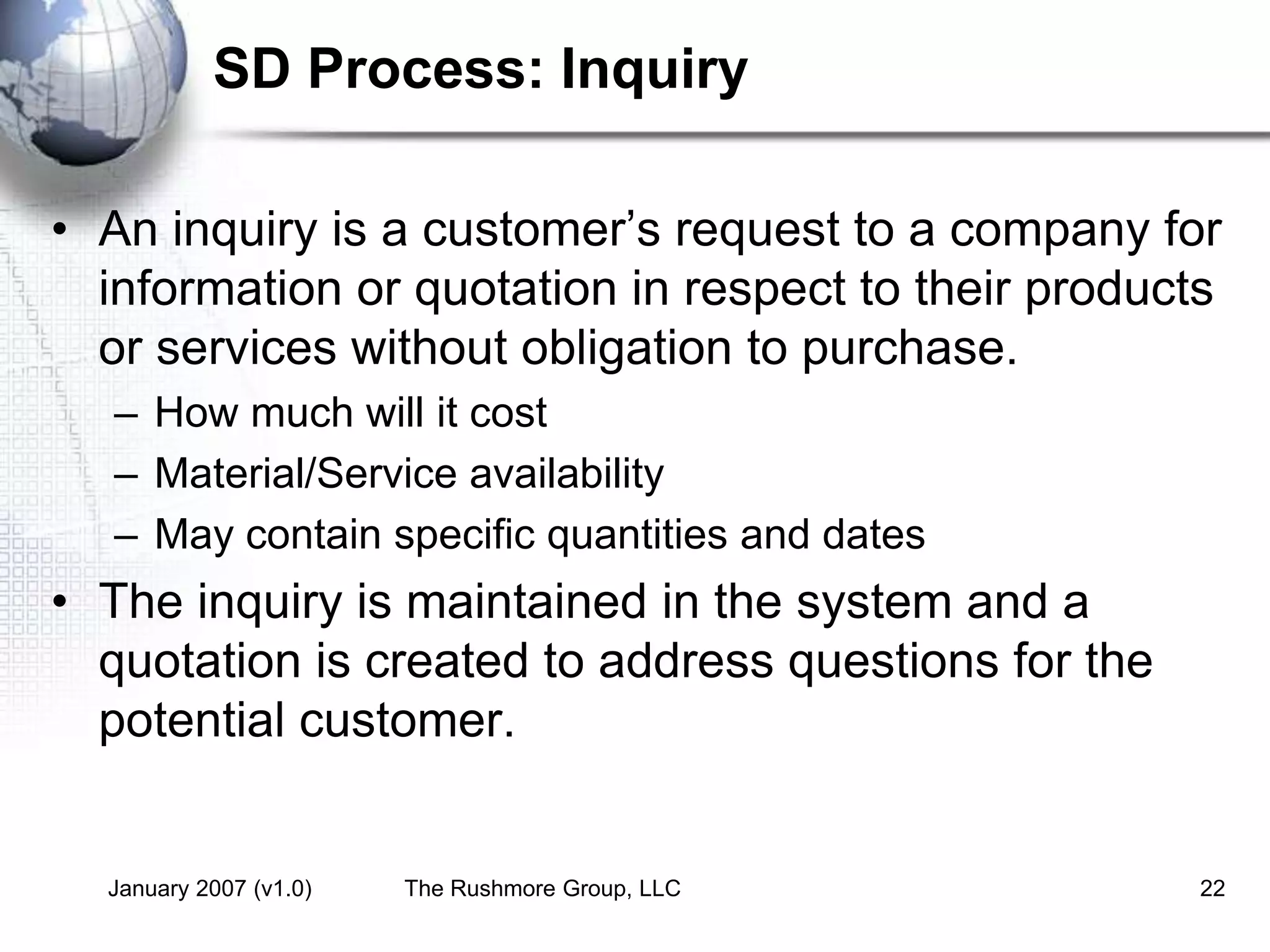 January 2007 (v1.0) The Rushmore Group, LLC 22
SD Process: Inquiry
• An inquiry is a customer’s request to a company for
information or quotation in respect to their products
or services without obligation to purchase.
– How much will it cost
– Material/Service availability
– May contain specific quantities and dates
• The inquiry is maintained in the system and a
quotation is created to address questions for the
potential customer.
 
