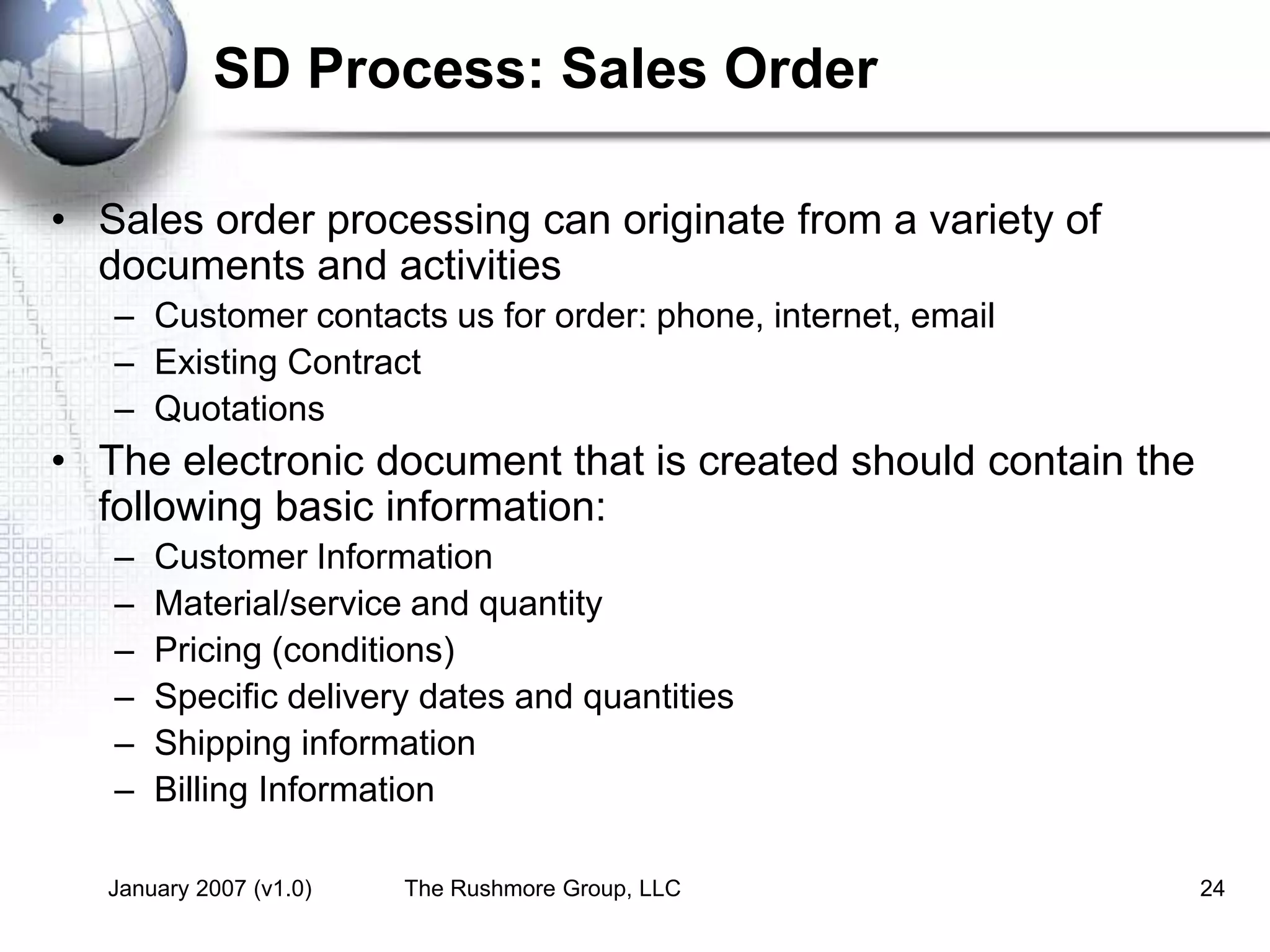 January 2007 (v1.0) The Rushmore Group, LLC 24
SD Process: Sales Order
• Sales order processing can originate from a variety of
documents and activities
– Customer contacts us for order: phone, internet, email
– Existing Contract
– Quotations
• The electronic document that is created should contain the
following basic information:
– Customer Information
– Material/service and quantity
– Pricing (conditions)
– Specific delivery dates and quantities
– Shipping information
– Billing Information
 
