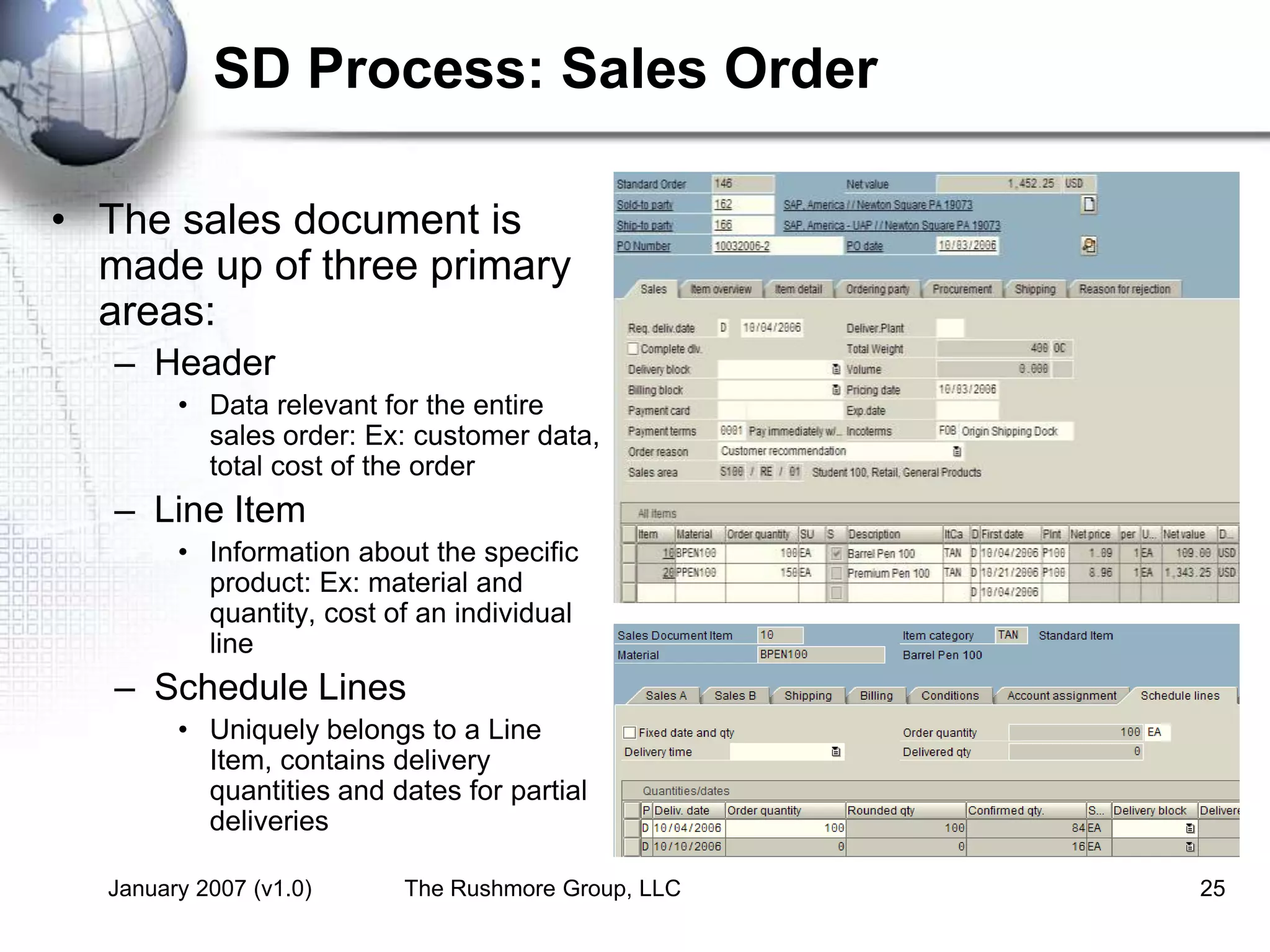 January 2007 (v1.0) The Rushmore Group, LLC 25
SD Process: Sales Order
• The sales document is
made up of three primary
areas:
– Header
• Data relevant for the entire
sales order: Ex: customer data,
total cost of the order
– Line Item
• Information about the specific
product: Ex: material and
quantity, cost of an individual
line
– Schedule Lines
• Uniquely belongs to a Line
Item, contains delivery
quantities and dates for partial
deliveries
 