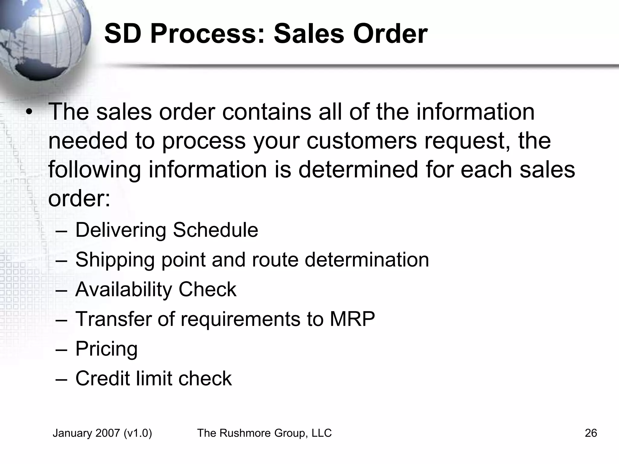 January 2007 (v1.0) The Rushmore Group, LLC 26
SD Process: Sales Order
• The sales order contains all of the information
needed to process your customers request, the
following information is determined for each sales
order:
– Delivering Schedule
– Shipping point and route determination
– Availability Check
– Transfer of requirements to MRP
– Pricing
– Credit limit check
 