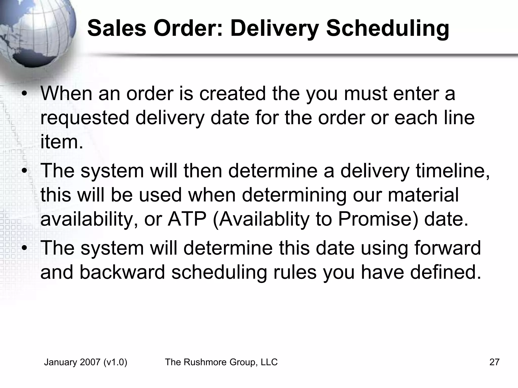 January 2007 (v1.0) The Rushmore Group, LLC 27
Sales Order: Delivery Scheduling
• When an order is created the you must enter a
requested delivery date for the order or each line
item.
• The system will then determine a delivery timeline,
this will be used when determining our material
availability, or ATP (Availablity to Promise) date.
• The system will determine this date using forward
and backward scheduling rules you have defined.
 