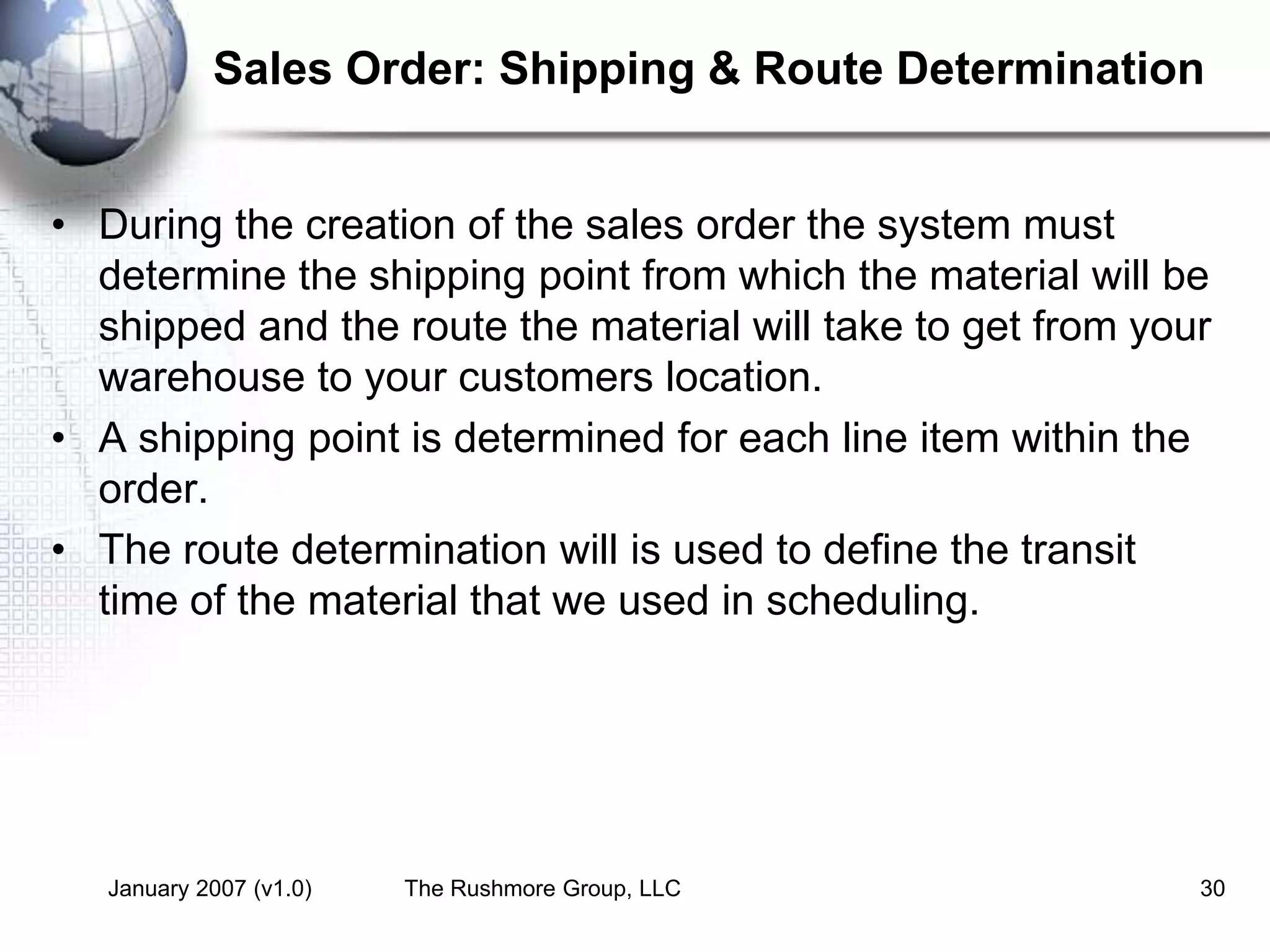 January 2007 (v1.0) The Rushmore Group, LLC 30
Sales Order: Shipping & Route Determination
• During the creation of the sales order the system must
determine the shipping point from which the material will be
shipped and the route the material will take to get from your
warehouse to your customers location.
• A shipping point is determined for each line item within the
order.
• The route determination will is used to define the transit
time of the material that we used in scheduling.
 