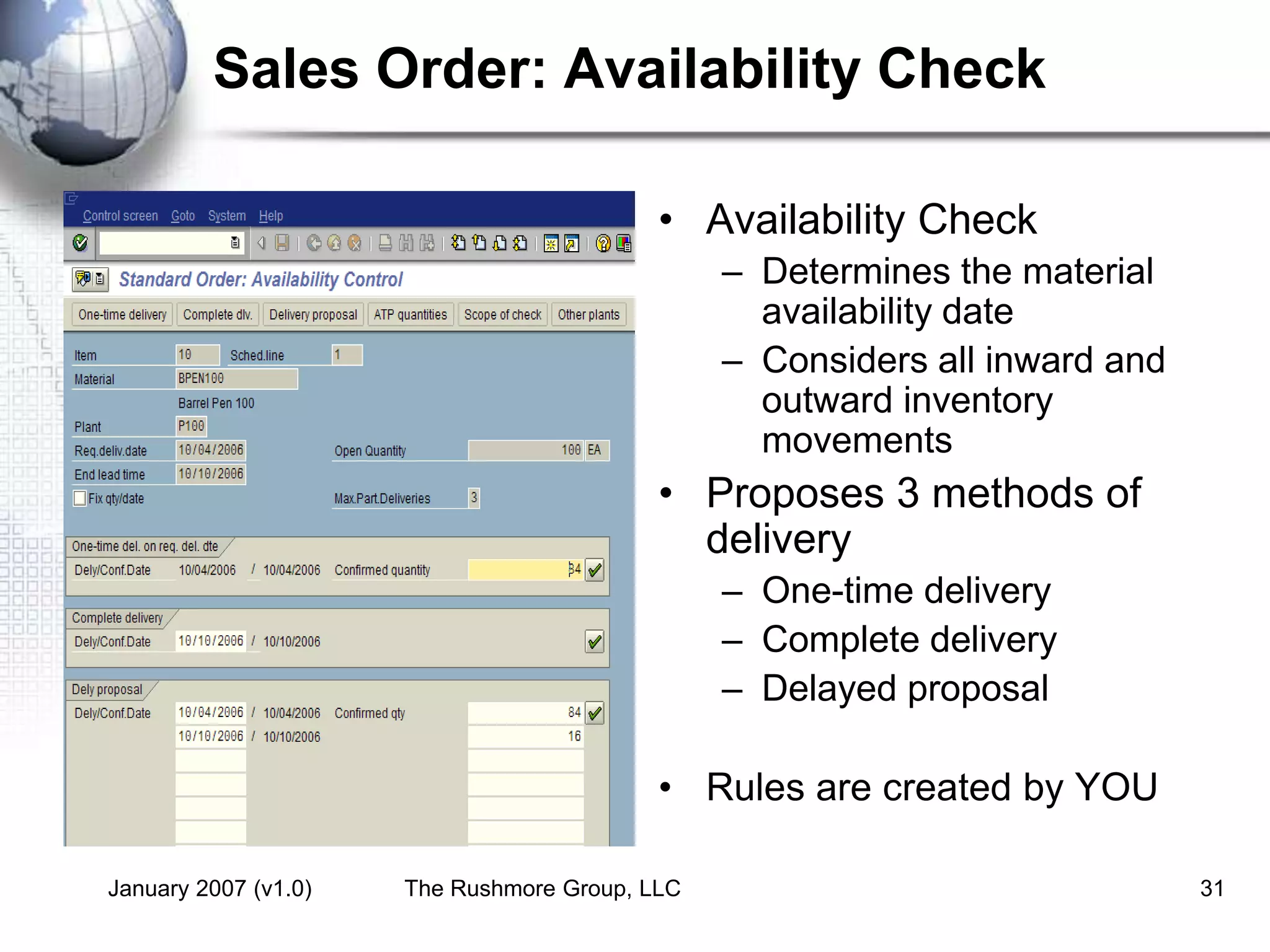 January 2007 (v1.0) The Rushmore Group, LLC 31
Sales Order: Availability Check
• Availability Check
– Determines the material
availability date
– Considers all inward and
outward inventory
movements
• Proposes 3 methods of
delivery
– One-time delivery
– Complete delivery
– Delayed proposal
• Rules are created by YOU
 