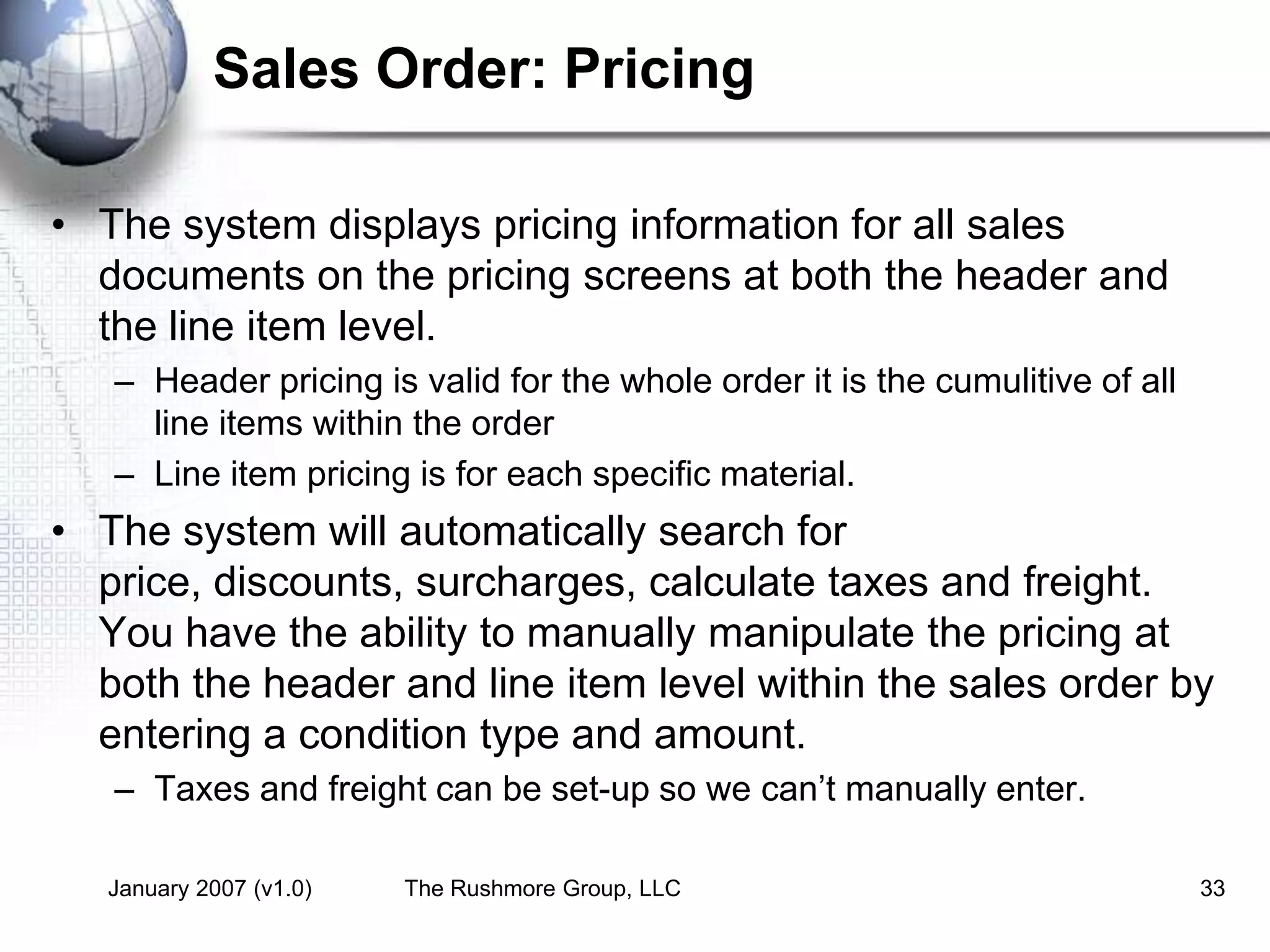 January 2007 (v1.0) The Rushmore Group, LLC 33
Sales Order: Pricing
• The system displays pricing information for all sales
documents on the pricing screens at both the header and
the line item level.
– Header pricing is valid for the whole order it is the cumulitive of all
line items within the order
– Line item pricing is for each specific material.
• The system will automatically search for
price, discounts, surcharges, calculate taxes and freight.
You have the ability to manually manipulate the pricing at
both the header and line item level within the sales order by
entering a condition type and amount.
– Taxes and freight can be set-up so we can’t manually enter.
 