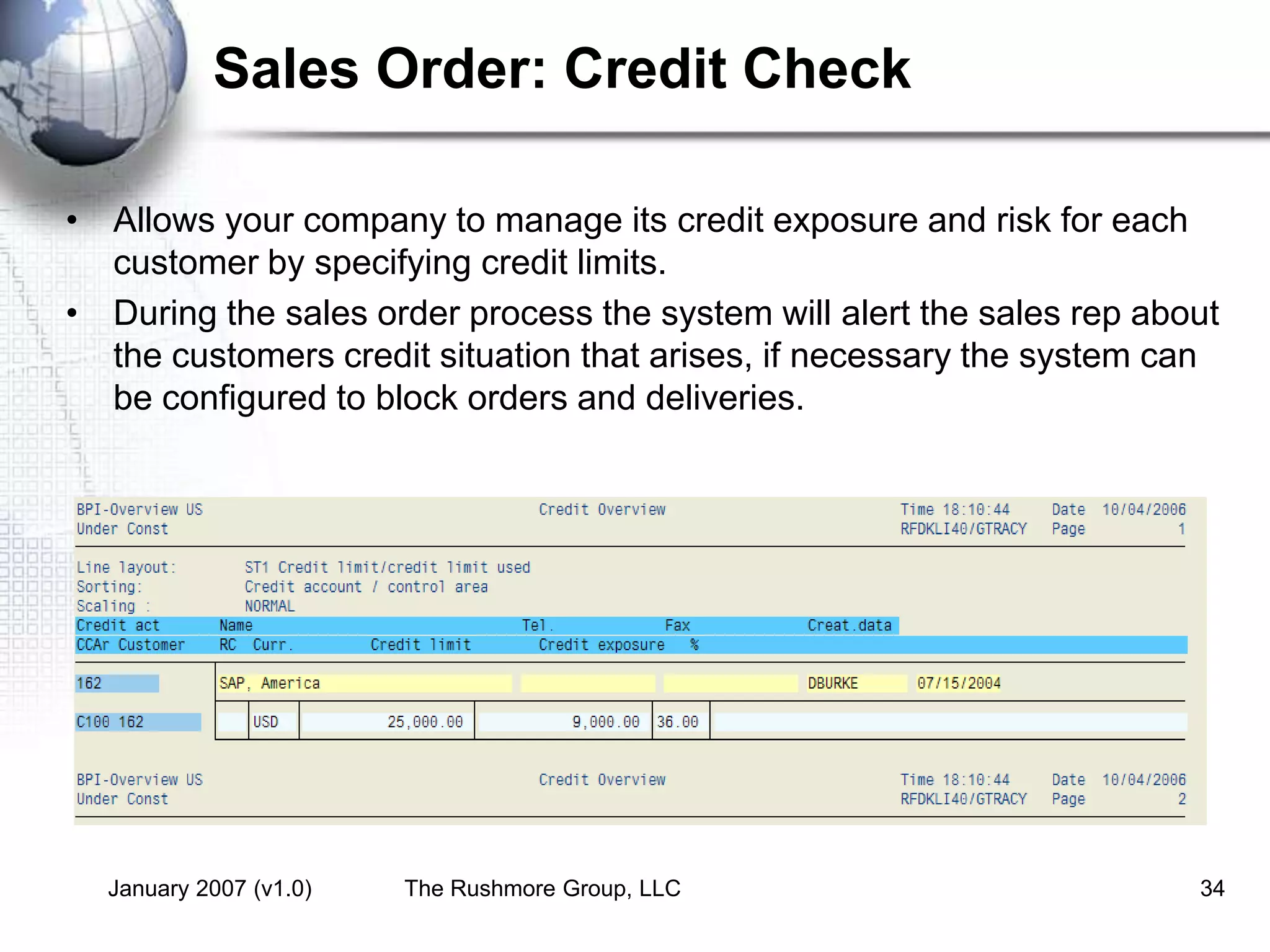 January 2007 (v1.0) The Rushmore Group, LLC 34
Sales Order: Credit Check
• Allows your company to manage its credit exposure and risk for each
customer by specifying credit limits.
• During the sales order process the system will alert the sales rep about
the customers credit situation that arises, if necessary the system can
be configured to block orders and deliveries.
 