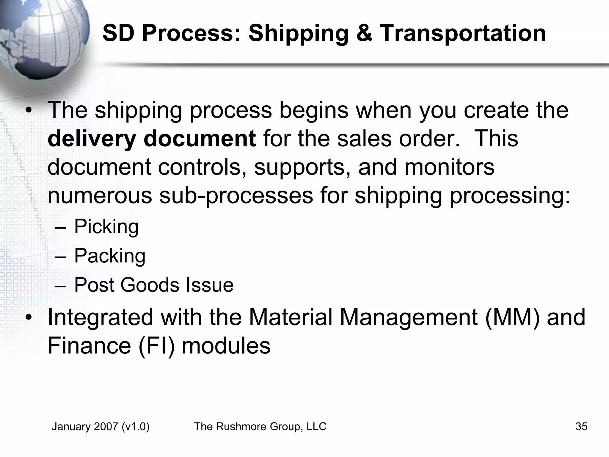 January 2007 (v1.0) The Rushmore Group, LLC 35
SD Process: Shipping & Transportation
• The shipping process begins when you create the
delivery document for the sales order. This
document controls, supports, and monitors
numerous sub-processes for shipping processing:
– Picking
– Packing
– Post Goods Issue
• Integrated with the Material Management (MM) and
Finance (FI) modules
 