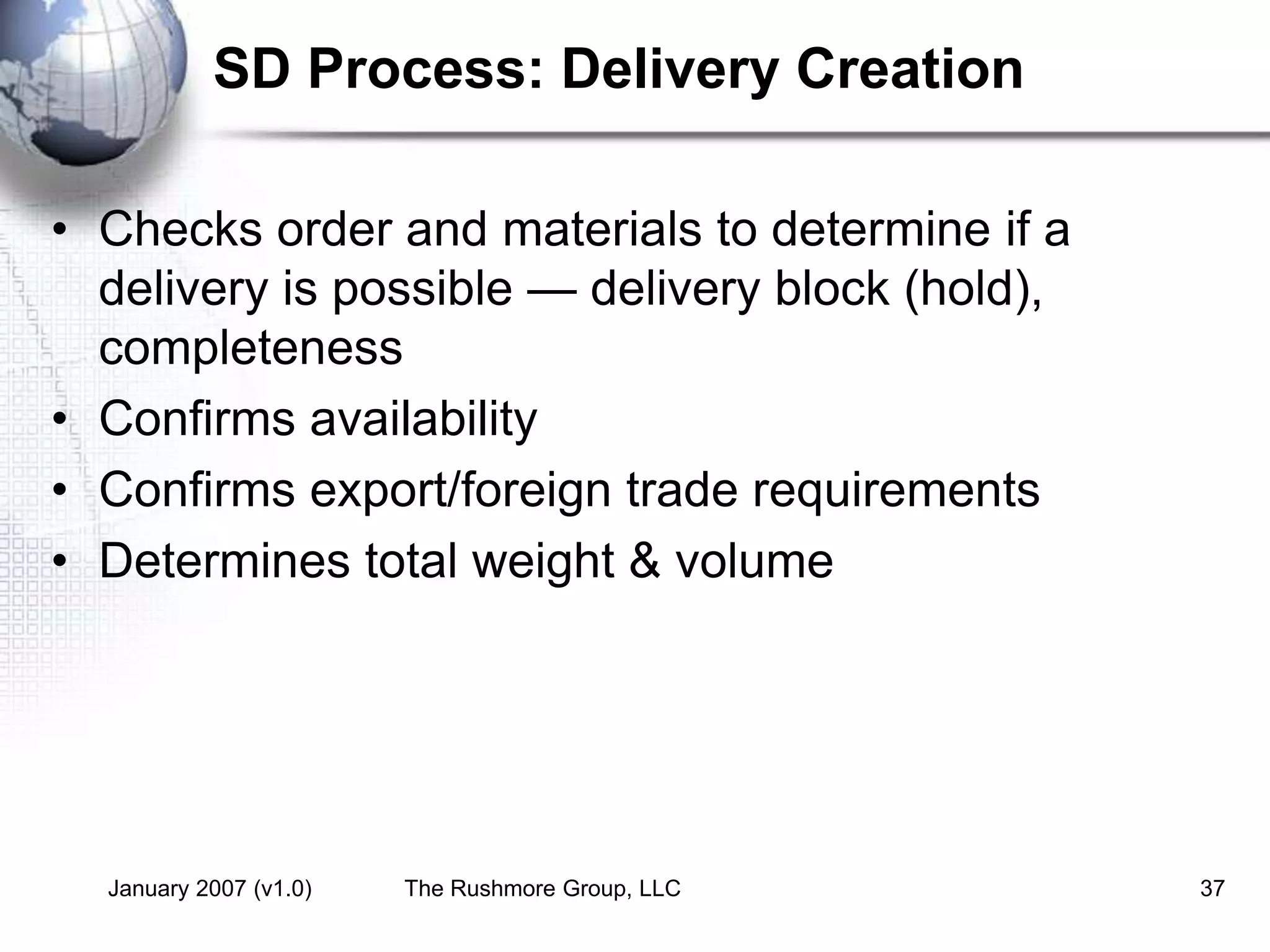 January 2007 (v1.0) The Rushmore Group, LLC 37
SD Process: Delivery Creation
• Checks order and materials to determine if a
delivery is possible — delivery block (hold),
completeness
• Confirms availability
• Confirms export/foreign trade requirements
• Determines total weight & volume
 
