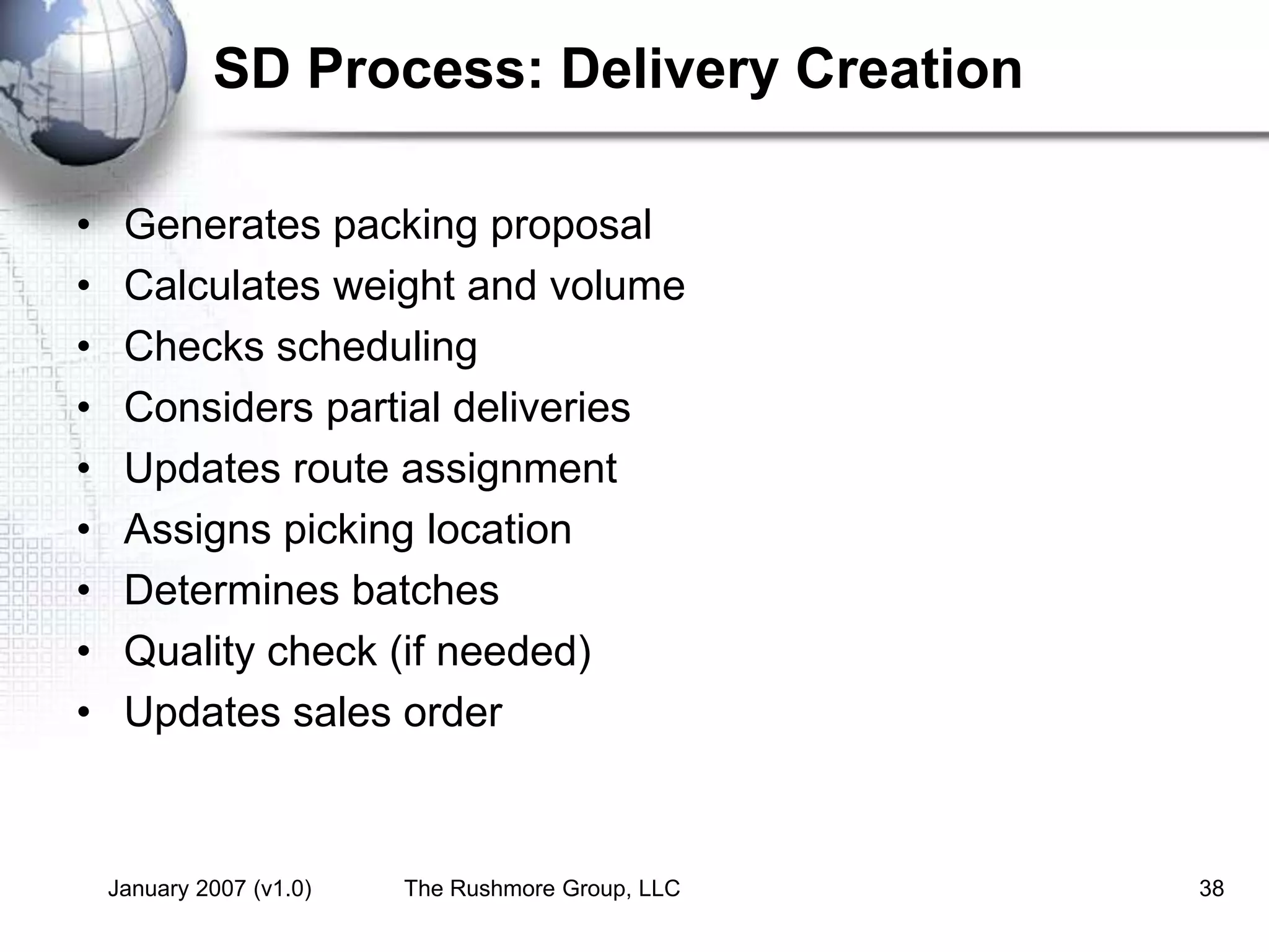 January 2007 (v1.0) The Rushmore Group, LLC 38
SD Process: Delivery Creation
• Generates packing proposal
• Calculates weight and volume
• Checks scheduling
• Considers partial deliveries
• Updates route assignment
• Assigns picking location
• Determines batches
• Quality check (if needed)
• Updates sales order
 