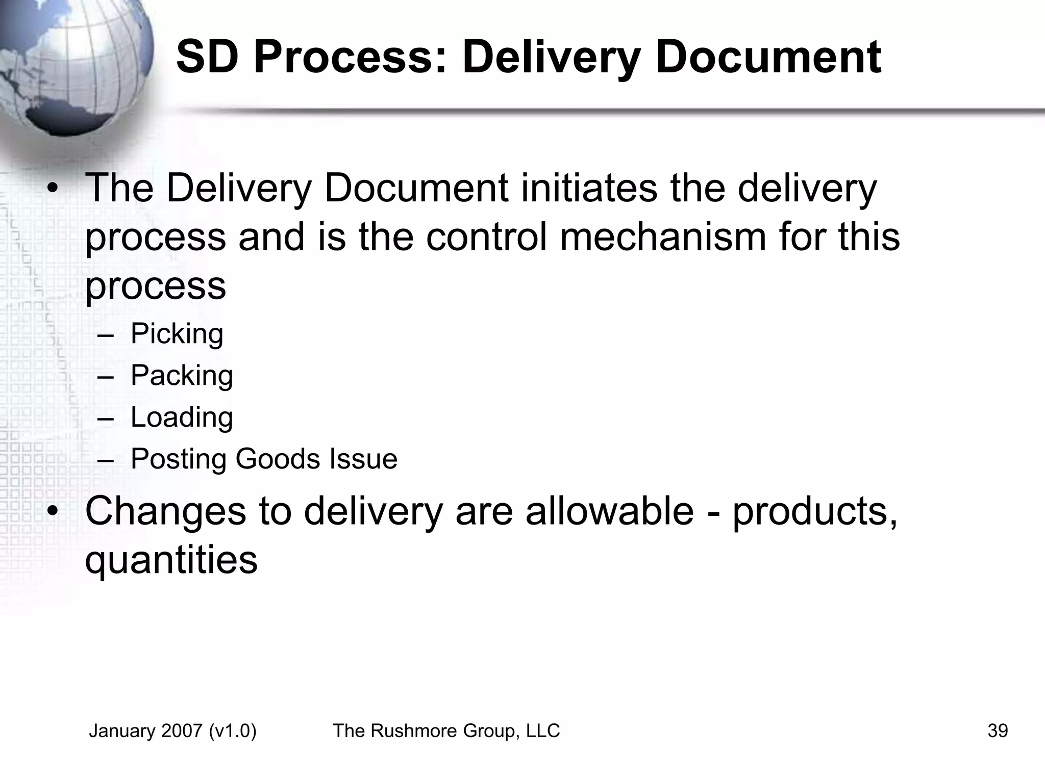 January 2007 (v1.0) The Rushmore Group, LLC 39
SD Process: Delivery Document
• The Delivery Document initiates the delivery
process and is the control mechanism for this
process
– Picking
– Packing
– Loading
– Posting Goods Issue
• Changes to delivery are allowable - products,
quantities
 