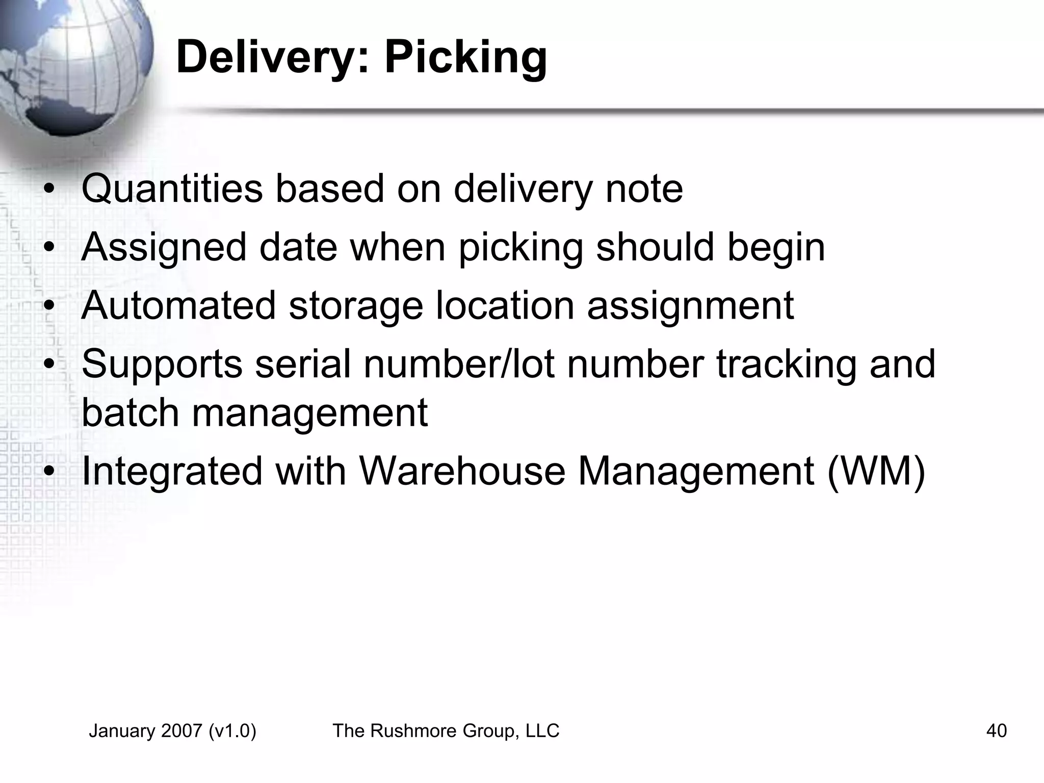 January 2007 (v1.0) The Rushmore Group, LLC 40
Delivery: Picking
• Quantities based on delivery note
• Assigned date when picking should begin
• Automated storage location assignment
• Supports serial number/lot number tracking and
batch management
• Integrated with Warehouse Management (WM)
 