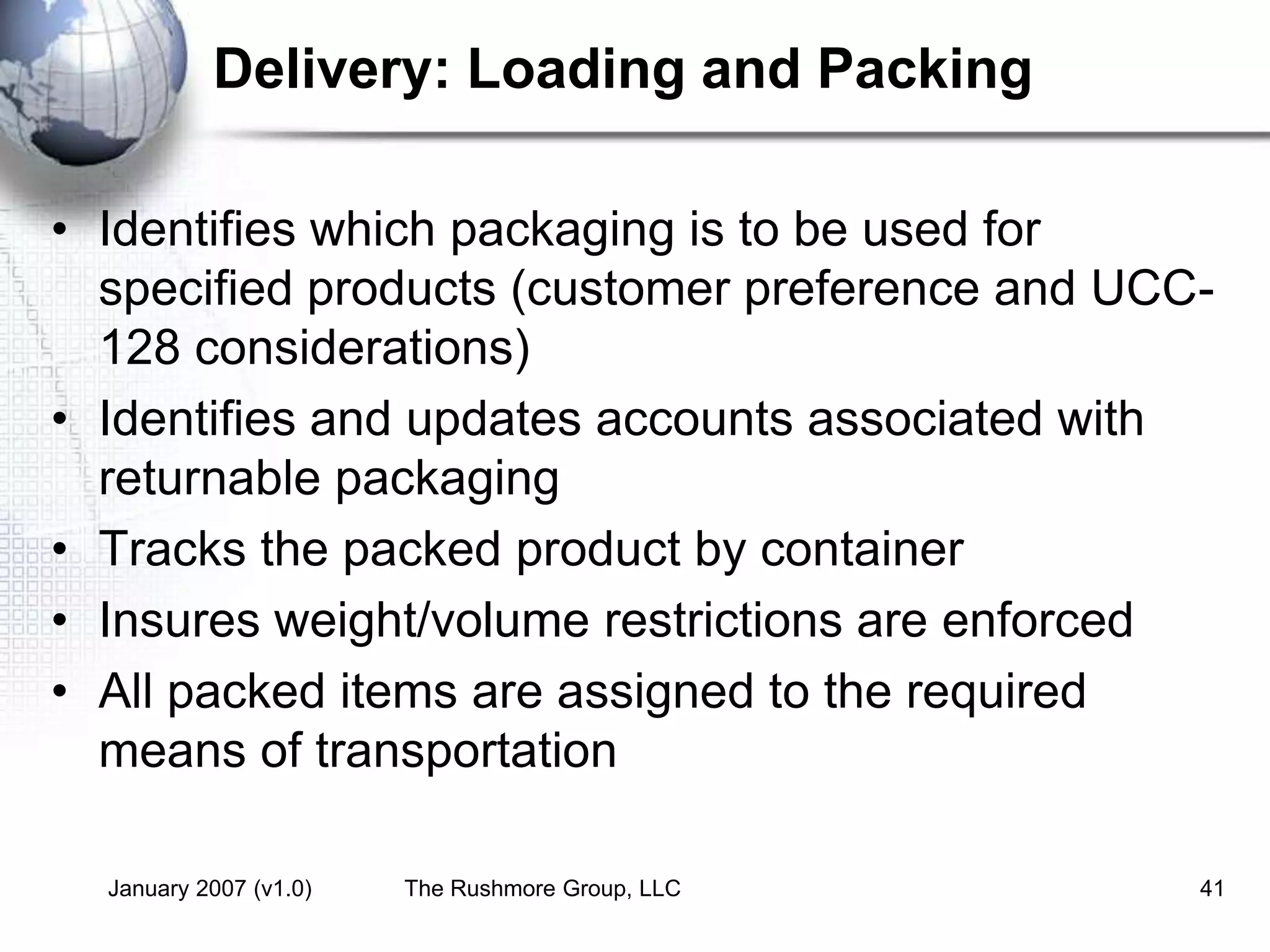 January 2007 (v1.0) The Rushmore Group, LLC 41
Delivery: Loading and Packing
• Identifies which packaging is to be used for
specified products (customer preference and UCC-
128 considerations)
• Identifies and updates accounts associated with
returnable packaging
• Tracks the packed product by container
• Insures weight/volume restrictions are enforced
• All packed items are assigned to the required
means of transportation
 