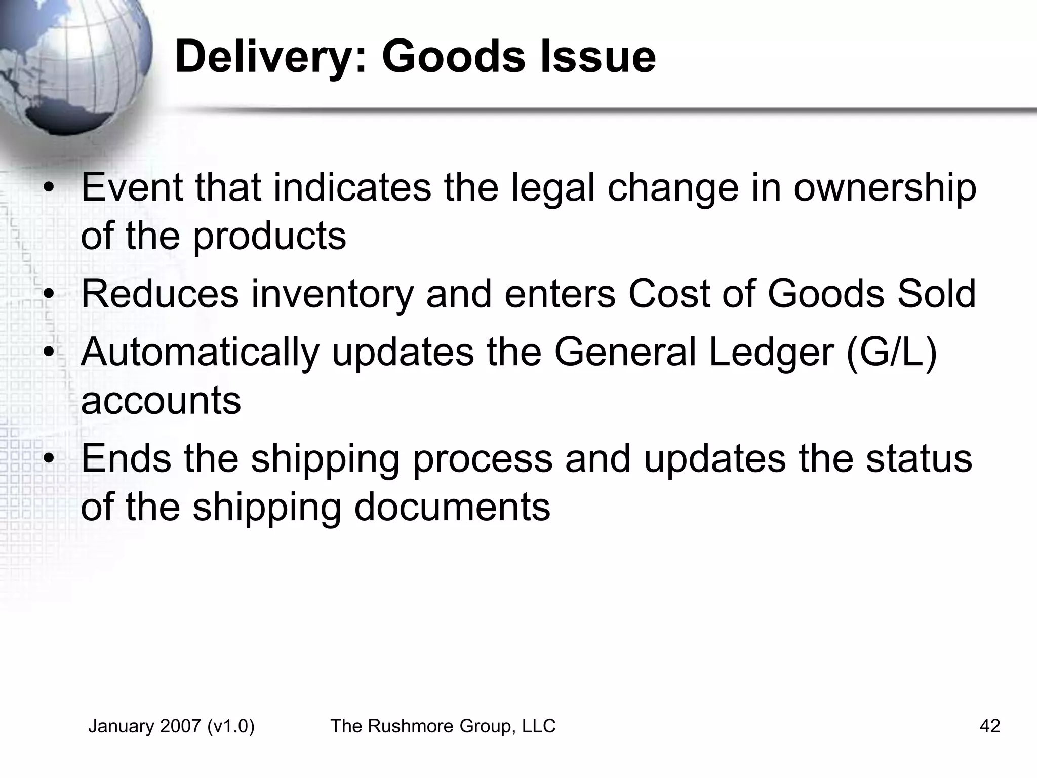 January 2007 (v1.0) The Rushmore Group, LLC 42
Delivery: Goods Issue
• Event that indicates the legal change in ownership
of the products
• Reduces inventory and enters Cost of Goods Sold
• Automatically updates the General Ledger (G/L)
accounts
• Ends the shipping process and updates the status
of the shipping documents
 